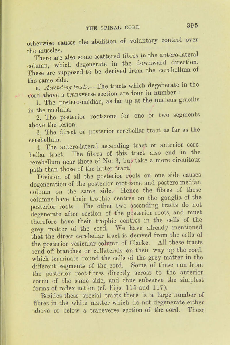 otherwise causes the abolition of voluntary control over the muscles. 1^1 There are also some scattered fibres in the antero-lateral column, which degenerate in the downward direction These are supposed to be derived from the cerebellum of the same side. ^ • . v, B. Ascending tracts.—The tracts which degenerate in the cord above a transverse section are four in number : 1. The postero-median, as far up as the nucleus gracilis in the medulla. 2. The posterior root-zone for one or two segments above the lesion. 3. The direct or posterior cerebellar tract as far as the cerebellum. 4. The antero-lateral ascending tract or anterior cere- bellar tract. The fibres of this tract also end in the cerebellum near those of No. 3, but take a more circuitous path than those of the latter tract. Division of all the posterior roots on one side causes degeneration of the posterior root-zone and postero-median column on the same side. Hence the fibres of these columns have their trophic centres on the ganglia of the posterior roots. The other two ascending tracts do not degenerate after section of the posterior roots, and must therefore have their trophic centres in the cells of the grey matter of the cord. We have already mentioned that the direct cerebellar tract is derived from the cells of the posterior vesicular column of Clarke. All these tracts send off branches or collaterals on their way up the cord, which terminate round the cells of the grey matter in the difiereut segments of the cord. Some of these run from the posterior root-fibres directly across to the anterior cornu of the same side, and thus subserve the simplest forms of reflex action (cf. Figs. 115 and 117). Besides these special tracts there is a large number of fibres in the white matter which do not degenerate either above or below a transverse section of the cord. These