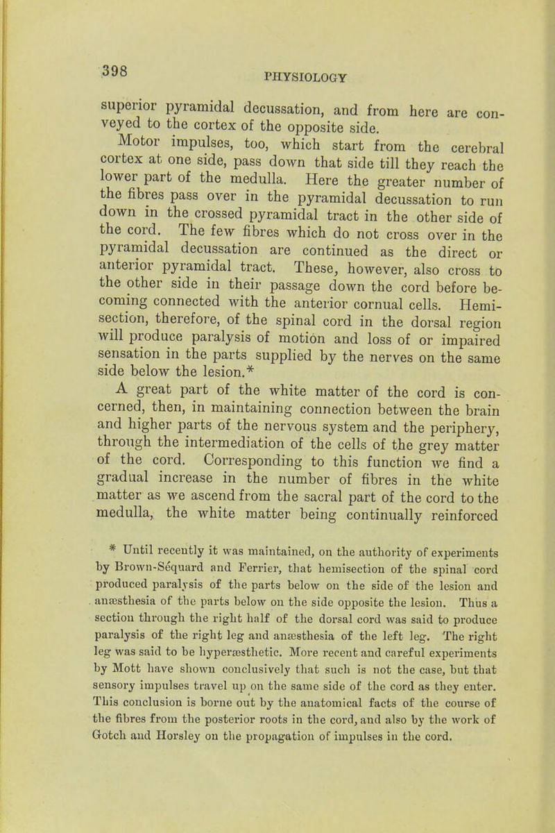 PHYSIOLOGY superior pyramidal decussation, and from here are con- veyed to the cortex of the opposite side. Motor impulses, too, which start from the cerebral cortex at one side, pass down that side till they reach the lower part of the medulla. Here the greater number of the fibres pass over in the pyramidal decussation to run down in the crossed pyramidal tract in the other side of the cord. The few fibres which do not cross over in the pyramidal decussation are continued as the direct or anterior pyramidal tract. These, however, also cross to the other side in their passage down the cord before be- coming connected with the anterior cornual cells. Hemi- section, therefore, of the spinal cord in the dorsal region will produce paralysis of motion and loss of or impaired sensation in the parts supplied by the nerves on the same side below the lesion.* A great part of the white matter of the cord is con- cerned, then, in maintaining connection between the brain and higher parts of the nervous system and the periphery, through the intermediation of the cells of the grey matter of the cord. Corresponding to this function we find a gradual increase in the number of fibres in the white matter as vre ascend from the sacral part of the cord to the medulla, the white matter being continually reinforced * Until recently it was maintained, on the authority of experiments by Brown-Sequard and Ferrier, that hemisection of the spinal cord produced paralysis of the parts below on the side of the lesion and anajsthesia of the parts below on the side opposite the lesion. Thus a section through the right half of the dorsal cord was said to produce paralysis of the right leg and anaesthesia of the left leg. The right leg was said to be hyperaesthetic. More recent and careful experiments by Mott have shown conclusively that such is not the case, but that sensory impulses travel up on the same side of the cord as they enter. This conclusion is borne out by the anatomical facts of the course of the fibres from the posterior roots in the cord, and also by tlie work of Grotch and Horsley on the propiigation of impulses in the cord.