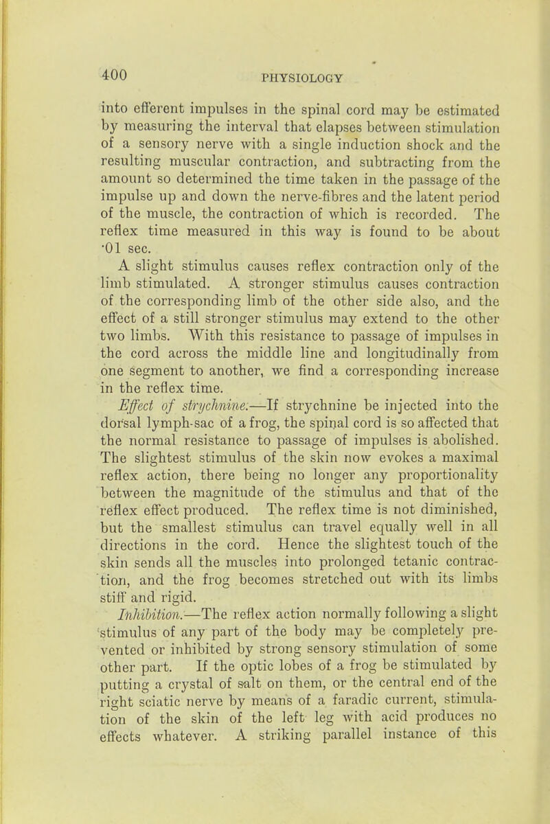 into efferent impulses in the spinal cord may be estimated by measuring the interval that elapses between stimulation of a sensory nerve with a single induction shock and the resulting muscular contraction, and subtracting from the amount so determined the time taken in the passage of the impulse up and down the nerve-fibres and the latent period of the muscle, the contraction of which is recorded. The reflex time measured in this way is found to be about •01 sec. A slight stimulus causes reflex contraction only of the limb stimulated. A stronger stimulus causes contraction of the corresponding limb of the other side also, and the effect of a still stronger stimulus may extend to the other two limbs. With this resistance to passage of impulses in the cord across the middle line and longitudinally from one Segment to another, we find a corresponding increase in the reflex time. Effect of strychnine.—If strychnine be injected into the dorsal lymph-sac of a frog, the spinal cord is so affected that the normal resistance to passage of impulses is abolished. The slightest stimulus of the skin now evokes a maximal reflex action, there being no longer any proportionality between the magnitude of the stimulus and that of the reflex effect produced. The reflex time is not diminished, but the smallest stimulus can travel equally well in all directions in the cord. Hence the slightest touch of the skin sends all the muscles into prolonged tetanic contrac- tion, and the frog becomes stretched out with its limbs stiff and rigid. Inhibition.—The reflex action normally following a slight 'stimulus of any part of the body may be completely pre- vented or inhibited by strong sensory stimulation of some other part. If the optic lobes of a frog be stimulated by putting a crystal of salt on them, or the central end of the right sciatic nerve by means of a faradic current, stimula- tion of the skin of the left leg with acid produces no effects whatever. A striking parallel instance of this