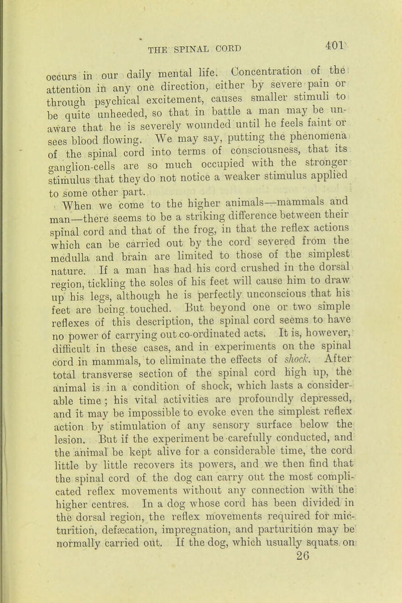 401^ occurs in our daily mental life. Concentration of the: attention in any one direction, either by severe pain or through psychical excitement, causes smaller stimuh to be quite unheeded, so that in battle a man may be un- aware that he is severely wounded until he feels faint or sees blood flowing. We may say, putting the phenomena of the spinal cord into terms of consciousness, that its .ranglion-cells are so much occupied with the stronger stimulus that they do not notice a weaker stimulus applied to some other part. When we come to the higher animals—mammals and man—there seems to be a striking difference between their spinal cord and that of the frog, in that the reflex actions which can be carried out by the cord severed from the medulla and brain are limited to those of the simplest nature. If a man has had his cord crushed in the dorsal region, tickling the solos of his feet will cause him to draw up his legs, although he is perfectly unconscious that his feet are being touched. But beyond one or two simple reflexes of this description, the spinal cord seems to have no power of carrying out co-ordinated acts. It is, however,: difficult in these cases, and in experiments on the spinal cord in mammals, to eliminate the effects of sliocl: After total transverse section of the spinal cord high up, the animal is in a condition of shock, which lasts a consider- able time ; his vital activities are profoundly depressed, and it may be impossible to evoke even the simplest reflex action by stimulation of any sensory surface below the lesion. But if the experiment be carefully conducted, and the animal be kept alive for a considerable time, the cord little by little recovers its powers, and we then find that the spinal cord of the dog can carry out the most compli- cated reflex movements without any connection with the higher centres. In a dog Avhose cord has been divided in the dorsal region, the reflex movements required for mic- turition, defEecation, impregnation, and parturition may be normally carried out. If the dog, which usually squats on 26