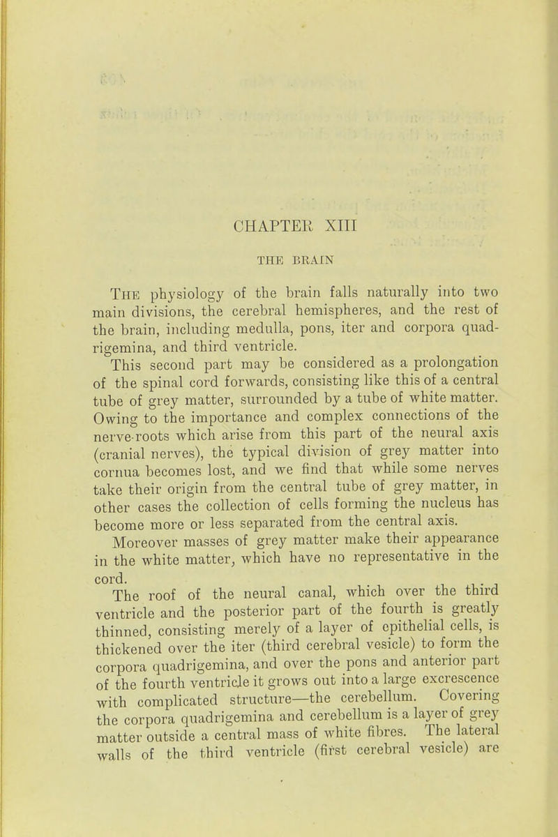 CHAPTER XIII THE BRAIN The physiology of the brain falls naturally into two main divisions, the cerebral hemispheres, and the rest of the brain, including medulla, pons, iter and corpora quad- rigemina, and third ventricle. This second part may be considered as a prolongation of the spinal cord forwards, consisting like this of a central tube of grey matter, surrounded by a tube of white matter. Owing to the importance and complex connections of the nerve-roots which arise from this part of the neural axis (cranial nerves), the typical division of grey matter into cornua becomes lost, and we find that while some nerves take their origin from the central tube of grey matter, in other cases the collection of cells forming the nucleus has become more or less separated from the central axis. Moreover masses of grey matter make their appearance in the white matter, which have no representative in the cord. The roof of the neural canal, which over the third ventricle and the posterior part of the fourth is greatly thinned, consisting merely of a layer of epithelial cells, is thickened over the iter (third cerebral vesicle) to form the corpora quadrigemina, and over the pons and anterior part of the fourth ventricle it grows out into a large excrescence with complicated structure—the cerebellum. Covering the corpora quadrigemina and cerebellum is a layer of grey matter outside a central mass of white fibres. The lateral walls of the third ventricle (first cerebral vesicle) are