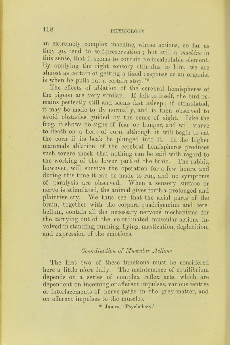 an extremely complex machine, whose actions, so far as they go, tend to self-preservation ; but still a machine in this sense, that it seems to contain no incalculable element. By applying the right sensory stimulus to him, we are almost as certain of getting a fixed response as an organist is when he pulls out a certain stop.* The effects of ablation of the cerebral hemispheres of the pigeon are very similar. If left to itself, the bird re- mains perfectly still and seems fast asleep; if stimulated, it may be made to fly normally, and is then observed to avoid obstacles, guided by the sense of sight. Like the frog, it shows no signs of fear or hunger, and will starve to death on a heap of corn, although it will begin to eat the corn if its beak bo plunged into it. In the higher mammals ablation of the cerebral hemispheres produces such severe shock that nothing can be said with regard to the working of the lower part of the brain. The rabbit, however, will survive the operation for a few hours, and during this time it can be made to run, and no symptoms of paralysis are observed. When a sensory surface or nerve is stimulated, the animal gives forth a prolonged and plaintive cry. We thus see that the axial parts of the brain, together with the corpora quadrigemina and cere- bellum, contain all the necessary nervous mechanisms for the carrying out of the co-ordinated muscular actions in- volved in standing, running, flying, mastication, deglutition, and expression of the emotions. Co-ordination of Muscular Actions The first two of these functions must be considered here a little more fully. The maintenance of equilibrium depends on a series of complex reflex acts, which are dependent on incoming or afferent impulses, various centres or interlacements of nerve-paths in the grey matter, and on efferent impulses to the muscles. * James, ' Psychology.'