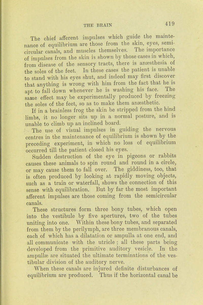 The chief afferent impulses which guide the mainte- nance of equilibrium are those from the skin, eyes, semi- circular canals, and muscles themselves. The importance of impulses from the skin is shown by those cases in which, from disease of the sensory tracts, there is anaesthesia of the soles of the feet. In these cases the patient is unable to stand with his eyes shut, and indeed may first discover that anything is wrong with him from the fact that he is apt to fall down whenever he is washing his face. The same effect may be experimentally produced by freezing the soles of the feet, so as to make them anaesthetic. If in a brainless frog the skin be stripped from the hind limbs, it no longer sits up in a normal posture, and is unable to climb up an inclined board. The use of visual impulses in guiding the nervous centres in the maintenance of equilibrium is shown by the preceding experiment, in which no loss of equilibrium occurred till the patient closed his eyes. Sudden destruction of the eye in pigeons or rabbits causes these animals to spin round and round in a circle, or may cause them to fall over. The giddiness, too, that is often produced by looking at rapidly moving objects, such as a train or waterfall, shows the connection of this sense with equilibration. But by far the most important afferent impulses are those coming from the semicircular canals. These structures form three bony tubes, which open into the vestibule by five apertures, two of the tubes uniting into one. Within these bony tubes, and separated from them by the perilymph, are three membranous canals, each of which has a dilatation or ampulla at one end, and all communicate with the utricle ; all these parts being developed from the primitive auditory vesicle. In the ampullae are situated the ultimate terminations of the ves- tibular division of the auditory nerve. When these canals are injured definite disturbances of equilibrium are produced. Thus if the horizontal canal be