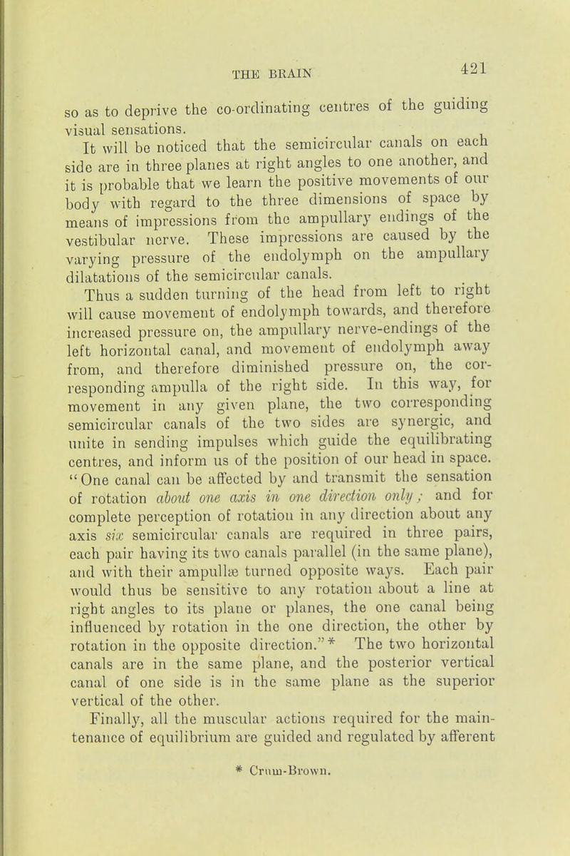SO as to deprive the co-ordinating centres of the guiding visual sensations. It will be noticed that the semicircular canals on each side are in three planes at right angles to one another, and it is probable that we learn the positive movements of our body with regard to the three dimensions of space by means of impressions from the ampullary endings of the vestibular nerve. These impressions are caused by the varying pressure of the endolymph on the ampullary dilatations of the semicircular canals. Thus a sudden turning of the head from left to right will cause movement of endolymph towards, and therefore increased pressure on, the ampullary nerve-endings of the left horizontal canal, and movement of endolymph away from, and therefore diminished pressure on, the cor- responding ampulla of the right side. In this way, for movement in any given plane, the two corresponding semicircular canals of the two sides are synergic, and unite in sending impulses which guide the equilibrating centres, and inform us of the position of our head in space.  One canal can be affected by and transmit the sensation of rotation about one axis in one direction only; and for complete perception of rotation in any direction about any axis six semicircular canals are required in three pairs, each pair having its two canals parallel (in the same plane), and with their ampullae turned opposite ways. Each pair would thus be sensitive to any rotation about a line at right angles to its plane or planes, the one canal being influenced by rotation in the one direction, the other by rotation in the opposite direction.* The two horizontal canals are in the same plane, and the posterior vertical canal of one side is in the same plane as the superior vertical of the other. Finally, all the muscular actions required for the main- tenance of equilibrium are guided and regulated by afferent * Crnm-Brown.