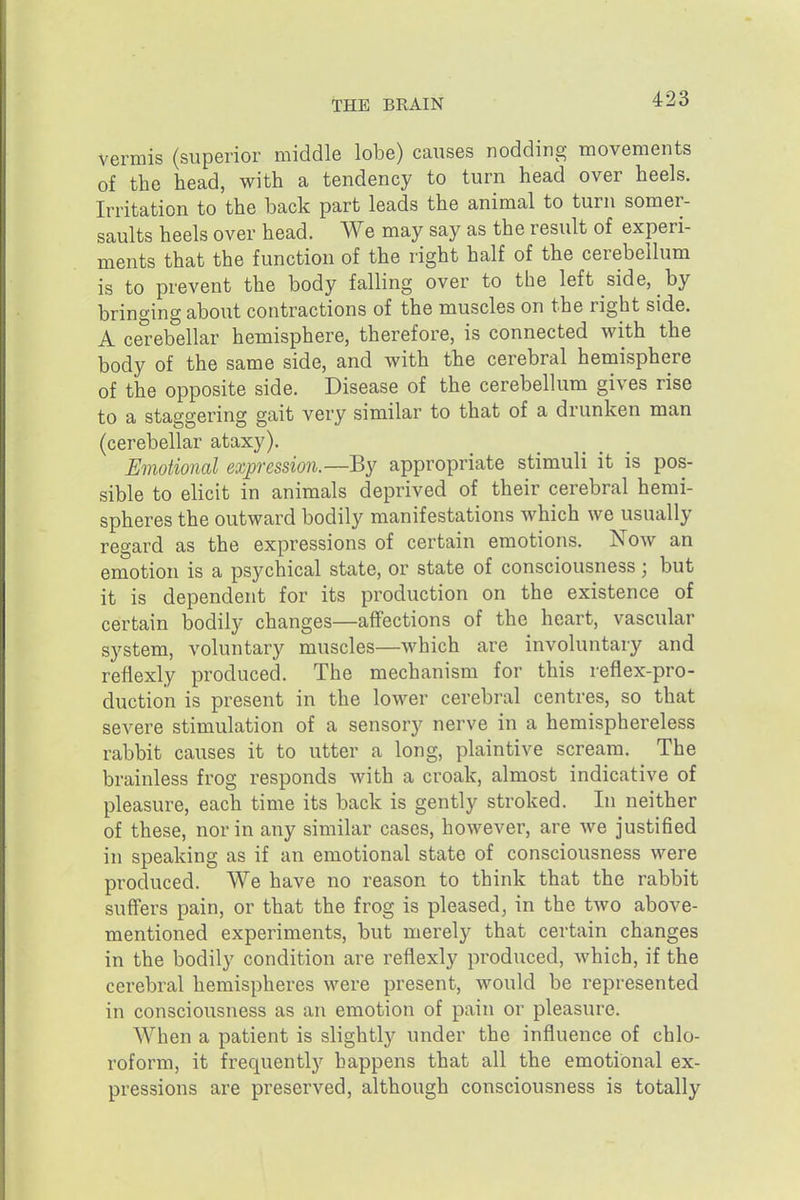 vermis (superior middle lobe) ca^^ses nodding movements of the head, with a tendency to turn head over heels. Irritation to the back part leads the animal to turn somer- saults heels over head. We may say as the result of experi- ments that the function of the right half of the cerebellum is to prevent the body falling over to the left side, by bringing about contractions of the muscles on the right side. A cerebellar hemisphere, therefore, is connected with the body of the same side, and with the cerebral hemisphere of the opposite side. Disease of the cerebellum gives rise to a staggering gait very similar to that of a drunken man (cerebellar ataxy). Emotional exp-ession.—By appropriate stimuli it is pos- sible to elicit in animals deprived of their cerebral hemi- spheres the outward bodily manifestations which we usually regard as the expressions of certain emotions. Now an emotion is a psychical state, or state of consciousness; but it is dependent for its production on the existence of certain bodily changes—aflfections of the heart, vascular system, voluntary muscles—which are involuntary and reflexly produced. The mechanism for this reflex-pro- duction is present in the lower cerebral centres, so that severe stimulation of a sensory nerve in a hemisphereless rabbit causes it to utter a long, plaintive scream. The brainless frog responds with a croak, almost indicative of pleasure, each time its back is gently stroked. In neither of these, nor in any similar cases, however, are we justified in speaking as if an emotional state of consciousness were produced. We have no reason to think that the rabbit suffers pain, or that the frog is pleased, in the two above- mentioned experiments, but merely that certain changes in the bodily condition are reflexly produced, which, if the cerebral hemispheres were present, would be represented in consciousness as an emotion of pain or pleasure. When a patient is slightly under the influence of chlo- roform, it frequentl)^ happens that all the emotional ex- pressions are preserved, although consciousness is totally