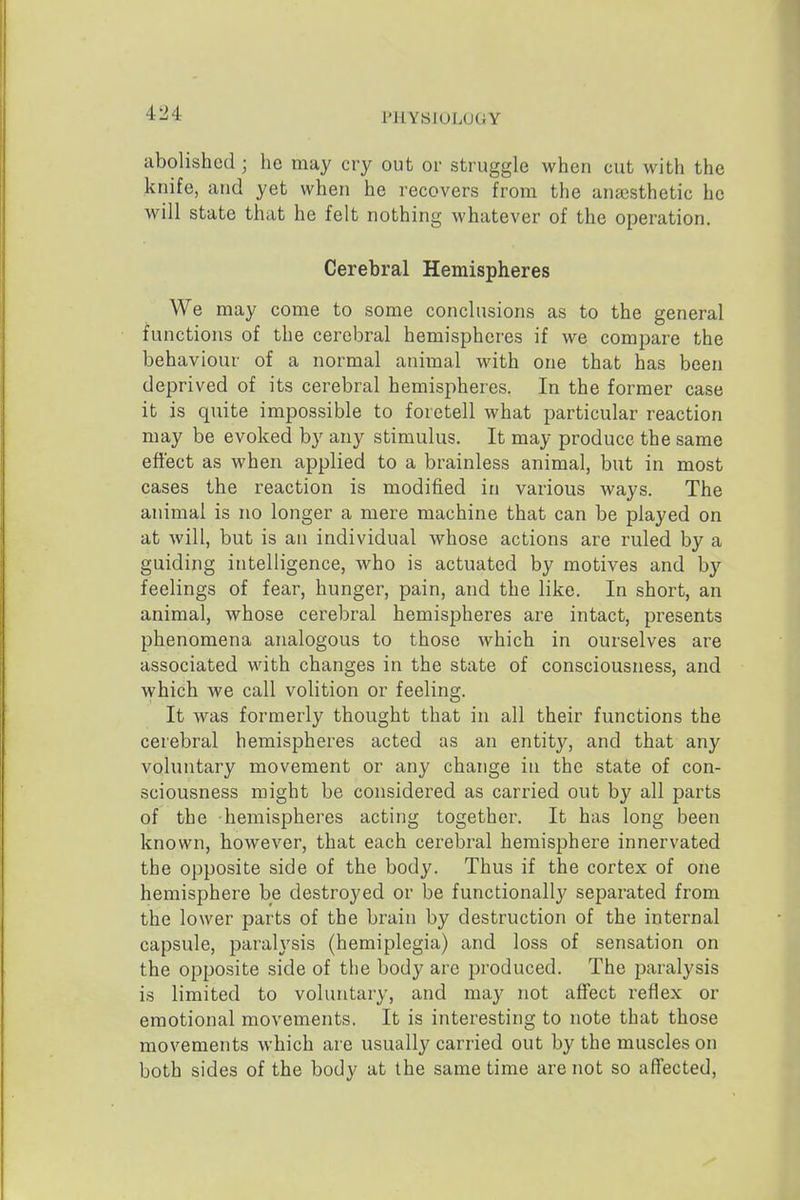 abolished ; he may cry out or struggle when cut with the knife, and yet when he recovers from the anaesthetic he will state that he felt nothing whatever of the operation. Cerebral Hemispheres We may come to some conclusions as to the general functions of the cerebral hemispheres if we compare the behaviour of a normal animal with one that has been deprived of its cerebral hemispheres. In the former case it is quite impossible to foretell what particular reaction may be evoked by any stimulus. It may produce the same effect as when applied to a brainless animal, but in most cases the reaction is modified in various ways. The animal is no longer a mere machine that can be played on at will, but is an individual whose actions are ruled by a guiding intelligence, who is actuated by motives and by feelings of fear, hunger, pain, and the like. In short, an animal, whose cerebral hemispheres are intact, presents phenomena analogous to those which in ourselves are associated with changes in the state of consciousness, and which we call volition or feeling. It was formerly thought that in all their functions the cerebral hemispheres acted as an entity, and that any voluntary movement or any change in the state of con- sciousness might be considered as carried out by all parts of the hemispheres acting together. It has long been known, however, that each cerebral hemisphere innervated the opposite side of the body. Thus if the cortex of one hemisphere be destroyed or be functionally separated from the lower parts of the brain by destruction of the internal capsule, paralysis (hemiplegia) and loss of sensation on the opposite side of the body are produced. The paralysis is limited to voluntary, and may not affect reflex or emotional movements. It is interesting to note that those movements which are usually carried out by the muscles on both sides of the body at the same time are not so aflfected.