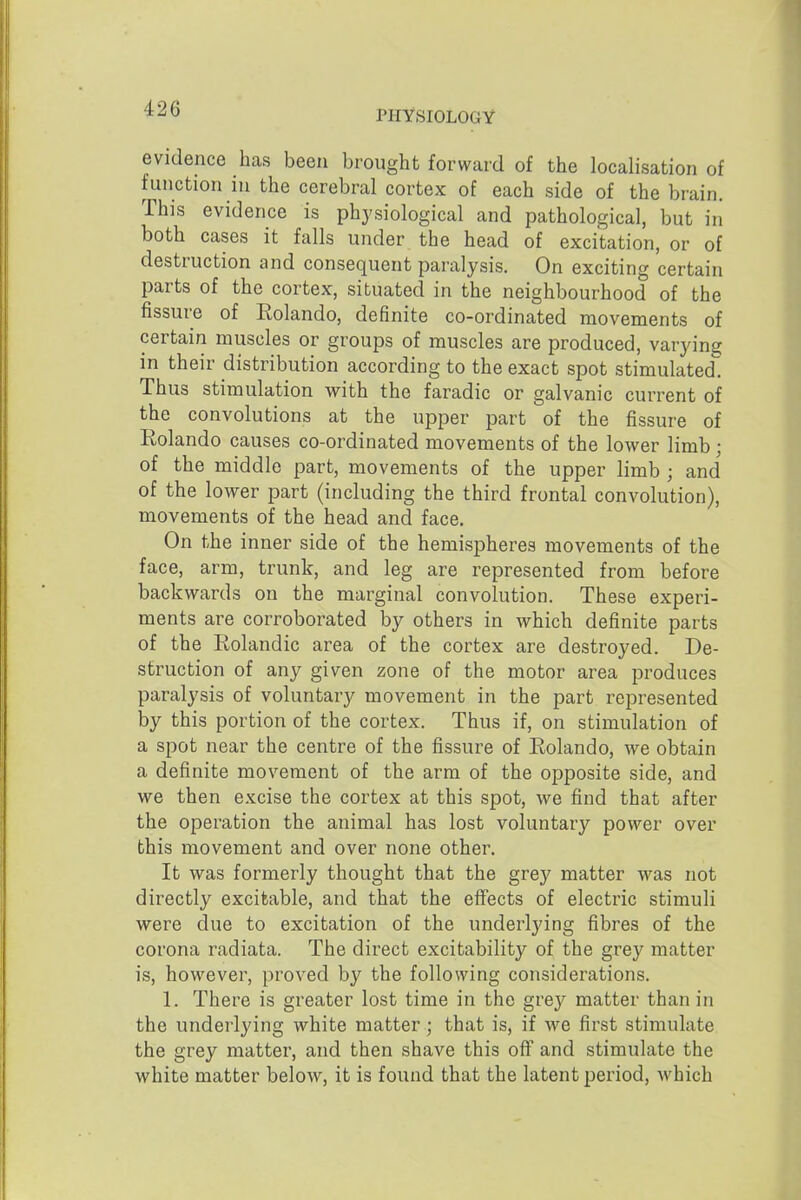 PHYSIOLOGY evidence has been brought forward of the localisation of function in the cerebral cortex of each side of the brain. This evidence is physiological and pathological, but in both cases it falls under the head of excitation, or of destruction and consequent paralysis. On exciting certain parts of the cortex, situated in the neighbourhood of the fissure of Eolando, definite co-ordinated movements of certain muscles or groups of muscles are produced, varying in their distribution according to the exact spot stimulated. Thus stimulation with the faradic or galvanic current of the convolutions at the upper part of the fissure of Rolando causes co-ordinated movements of the lower limb; of the middle part, movements of the upper limb ; and of the lower part (including the third frontal convolution), movements of the head and face. On the inner side of the hemispheres movements of the face, arm, trunk, and leg are represented from before backwards on the marginal convolution. These experi- ments are corroborated by others in which definite parts of the Rolandic area of the cortex are destroyed. De- struction of any given zone of the motor area produces paralysis of voluntary movement in the part represented by this portion of the cortex. Thus if, on stimulation of a spot near the centre of the fissure of Rolando, we obtain a definite movement of the arm of the opposite side, and we then excise the cortex at this spot, we find that after the operation the animal has lost voluntary power over this movement and over none other. It was formerly thought that the grey matter was not directly excitable, and that the eff'ects of electric stimuli were due to excitation of the underlying fibres of the corona radiata. The direct excitability of the grey matter is, however, proved by the following considerations. 1. There is greater lost time in the grey matter than in the underlying white matter; that is, if we first stimulate the grey matter, and then shave this off^ and stimulate the white matter below, it is found that the latent period, which