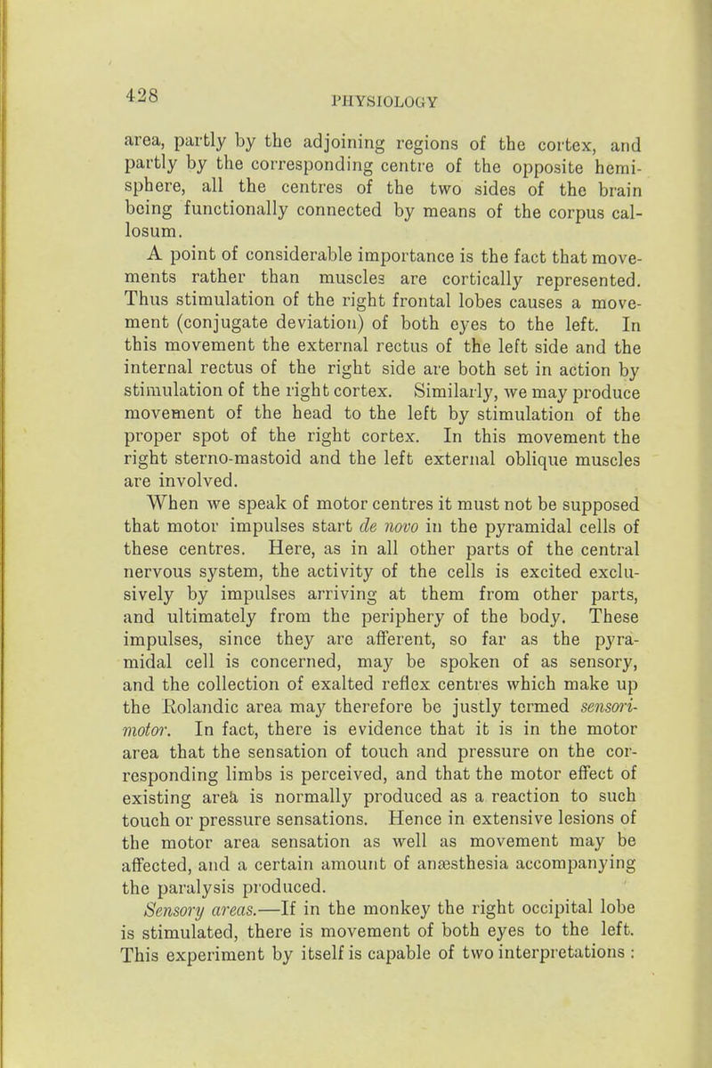 area, partly by the adjoining regions of the cortex, and partly by the corresponding centre of the opposite hemi- sphere, all the centres of the two sides of the brain being functionally connected by means of the corpus cal- losum. A point of considerable importance is the fact that move- ments rather than muscles are cortically represented. Thus stimulation of the right frontal lobes causes a move- ment (conjugate deviation) of both eyes to the left. In this movement the external rectus of the left side and the internal rectus of the right side are both set in action by stimulation of the right cortex. Similarly, we may produce movement of the head to the left by stimulation of the proper spot of the right cortex. In this movement the right sterno-mastoid and the left external oblique muscles are involved. When we speak of motor centres it must not be supposed that motor impulses start cle novo in the pyramidal cells of these centres. Here, as in all other parts of the central nervous system, the activity of the cells is excited exclu- sively by impulses arriving at them from other parts, and ultimately from the periphery of the body. These impulses, since they are afferent, so far as the pyra- midal cell is concerned, may be spoken of as sensory, and the collection of exalted reflex centres which make up the Kolandic area may therefore be justly termed sensmi- motor. In fact, there is evidence that it is in the motor area that the sensation of touch and pressure on the cor- responding limbs is perceived, and that the motor effect of existing are&, is normally produced as a reaction to such touch or pressure sensations. Hence in extensive lesions of the motor area sensation as well as movement may be affected, and a certain amount of anaesthesia accompanying the paralysis produced. Sensory areas.—If in the monkey the right occipital lobe is stimulated, there is movement of both eyes to the left. This experiment by itself is capable of two interpretations :