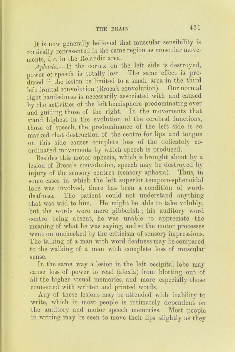 It is now generally believed that muscular sensibility is cortically represented in the same region as muscular move- ments, i. e. in the Rolandic area. AjjJiasia.—If the cortex on the left side is destroyed, power of speech is totally lost. The same effect is pro- duced if the lesion be limited to a small area in the third left frontal convolution (Broca's convolution). Our normal right-handedness is necessarily associated with and caused by the activities of the left hemisphere predominating over and guiding those of the right. In the movements that stand highest in the evolution of the cerebral functions, those of speech, the predominance of the left side is so marked that destruction of the centre for lips and tongue on this side causes complete loss of the delicately co- ordinated movements by which speech is produced. Besides this motor aphasia, which is brought about by a lesion of Broca's convolution, speech may be destroyed by injury of the sensory centres (sensory aphasia). Thus, in some cases in which the left superior temporo-sphenoidal lobe was involved, there has been a condition of word- deafness. The patient could not understand anything that was said to him. He might be able to take volubly, but the words were mere gibberish ; his auditory word centre being absent, he was unable to appreciate the meaning of what he was saying, and so the motor processes went on unchecked by the criticism of sensory impressions. The talking of a man with word-deafness may be compared to the walking of a man with complete loss of muscular sense. In the same way a lesion in the left occipital lobe may cause loss of power to read (alexia) from blotting out of all the higher visual memories, and more especially those connected with Avritten and printed words. Any of these lesions may be attended with inability to write, which in most people is intimately dependent on the auditory and motor speech memories. Most people in writing may be seen to move their lips slightly as they