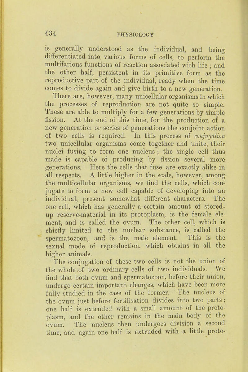 is generally understood as the individual, and being differentiated into various forms of cells, to perform the multifarious functions of reaction associated with life; and the other half, persistent in its primitive form as the reproductive part of the individual, ready -when the time comes to divide again and give birth to a new generation. There are, however, many unicellular organisms in which the processes of reproduction are not quite so simple. These are able to multiply for a few generations by simple fission. At the end of this time, for the production of a new generation or series of generations the conjoint action of two cells is required. In this process of conjugation two unicellular organisms come together and unite, their nuclei fusing to form one nucleus ; the single cell thus made is capable of producing by fission several more generations. Here the cells that fuse are exactly alike in all respects. A little higher in the scale, however, among the multicellular organisms, we find the cells, which con- jugate to form a new cell capable of developing into an individual, present somewhat diflferent characters. The one cell, which has generally a certain amount of stored- up reserve-material in its protoplasm, is the female ele- ment, and is called the ovum. The other cell, which is chiefly limited to the nuclear substance, is called the spermatozoon, and is the male element. This is the sexual mode of reproduction, which obtains in all the higher animals. The conjugation of these two cells is not the union of the whole.of two ordinary cells of two individuals. We find that both ovum and spermatozoon, before their union, undergo certain important changes, which have been more fully studied in the case of the former. The nucleus of the ovum just before fertilisation divides into two parts; one half is extruded with a small amount of the proto- plasm, and the other remains in the main body of the ovum. The nucleus then undergoes division a second time, and again one half is extruded with a little proto-