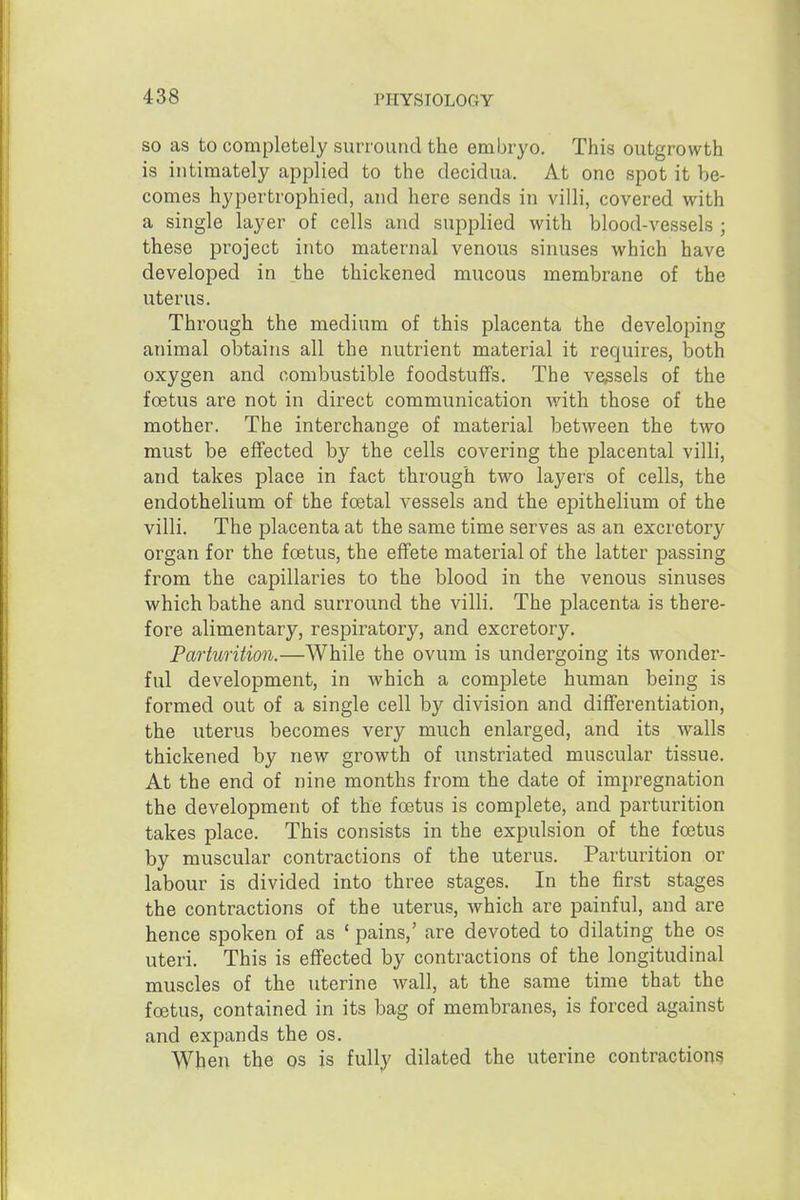 SO as to completely surround the embryo. This outgrowth is intimately applied to the decidua. At one spot it be- comes hypertrophied, and here sends in villi, covered with a single layer of cells and supplied with blood-vessels ; these project into maternal venous sinuses which have developed in the thickened mucous membrane of the uterus. Through the medium of this placenta the developing animal obtains all the nutrient material it requires, both oxygen and combustible foodstuffs. The vessels of the foetus are not in direct communication with those of the mother. The interchange of material between the two must be effected by the cells covering the placental villi, and takes place in fact through two layers of cells, the endothelium of the foetal vessels and the epithelium of the villi. The placenta at the same time serves as an excretory organ for the foetus, the effete material of the latter passing from the capillaries to the blood in the venous sinuses which bathe and surround the villi. The placenta is there- fore alimentary, respiratory, and excretory. Parturition.—While the ovum is undergoing its wonder- ful development, in which a complete human being is formed out of a single cell by division and differentiation, the uterus becomes very much enlarged, and its walls thickened by new growth of unstriated muscular tissue. At the end of nine months from the date of impregnation the development of the foetus is complete, and parturition takes place. This consists in the expulsion of the foetus by muscular contractions of the uterus. Parturition or labour is divided into three stages. In the first stages the contractions of the uterus, which are painful, and are hence spoken of as ' pains,' are devoted to dilating the os uteri. This is effected by contractions of the longitudinal muscles of the uterine wall, at the same time that the foetus, contained in its bag of membranes, is forced against and expands the os. When the os is fully dilated the uterine contractions