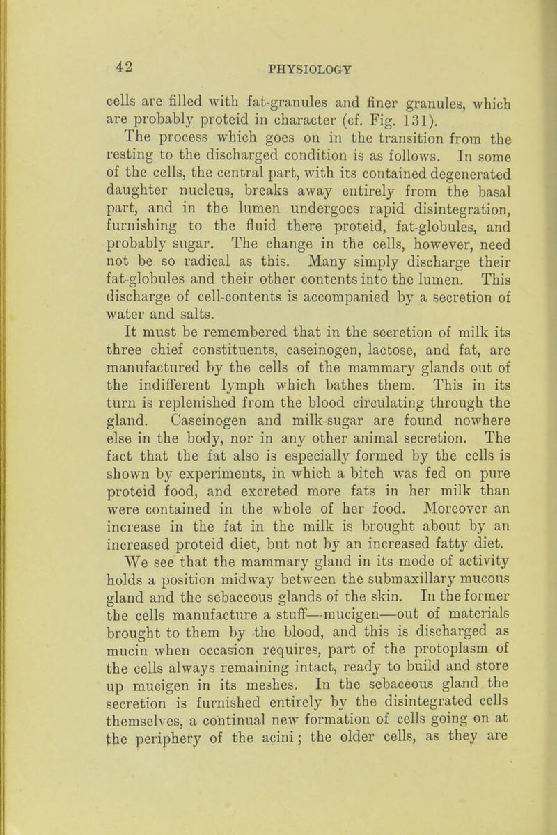 42 cells are filled with fat-granules and finer granules, which are probably proteid in character (cf. Fig. 131). The process which goes on in the transition from the resting to the discharged condition is as follows. In some of the cells, the central part, with its contained degenerated daughter nucleus, breaks away entirely from the basal part, and in the lumen undergoes rapid disintegration, furnishing to the fluid there proteid, fat-globules, and probably sugar. The change in the cells, however, need not be so radical as this. Many simply discharge their fat-globules and their other contents into the lumen. This discharge of cell-contents is accompanied by a secretion of water and salts. It must be remembered that in the secretion of milk its three chief constituents, caseinogen, lactose, and fat, are manufactured by the cells of the mammary glands out of the indifferent lymph which bathes them. This in its turn is replenished from the blood circulating through the gland. Caseinogen and milk-sugar are found nowhere else in the body, nor in any other animal secretion. The fact that the fat also is especially formed by the cells is shown by experiments, in which a bitch was fed on pure proteid food, and excreted more fats in her milk than were contained in the whole of her food. Moreover an increase in the fat in the milk is brought about by an increased proteid diet, but not by an increased fatty diet. We see that the mammary gland in its mode of activity holds a position midway between the submaxillary mucous gland and the sebaceous glands of the skin. In the former the cells manufacture a stuff—mucigen—out of materials brought to them by the blood, and this is discharged as mucin when occasion requires, part of the protoplasm of the cells always remaining intact, ready to build and store up mucigen in its meshes. In the sebaceous gland the secretion is furnished entirely by the disintegrated cells themselves, a continual new formation of cells going on at the peripher;j^ of the acini; the older cells, as they are