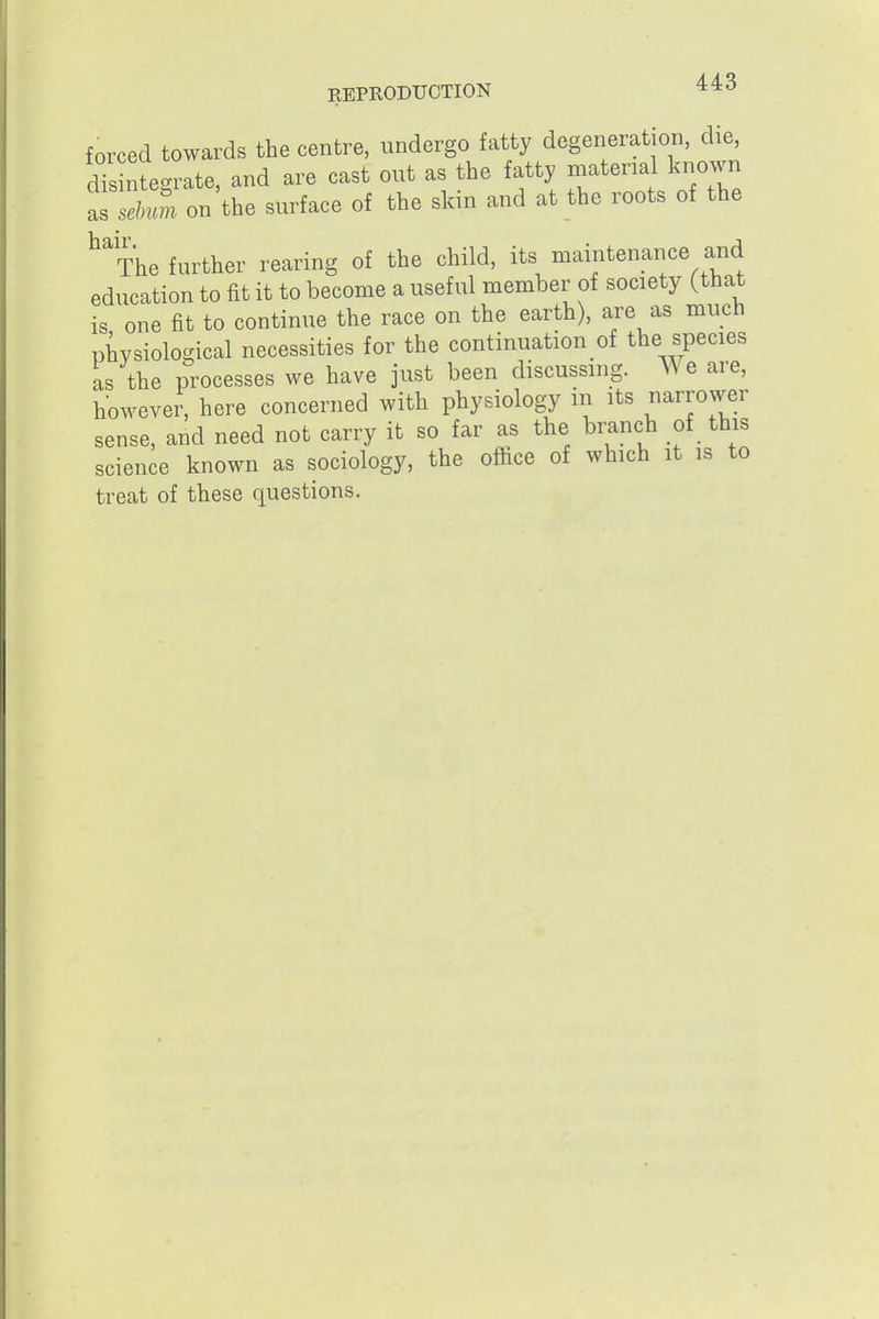 forced towards the centre, undergo fatty degeneration, die, dTs ntegrate, and are cast out as the fatty material known T^M on the surface of the skin and at the roots of the ^^The further rearing of the child, its maintenance and education to fit it to become a useful member of society (that is one fit to continue the race on the earth), are as much physiological necessities for the continuation of the species as the processes we have just been discussing. AVe are, however, here concerned with physiology in its narrower sense, and need not carry it so far as the branch of this science known as sociology, the office of which it is to treat of these questions.