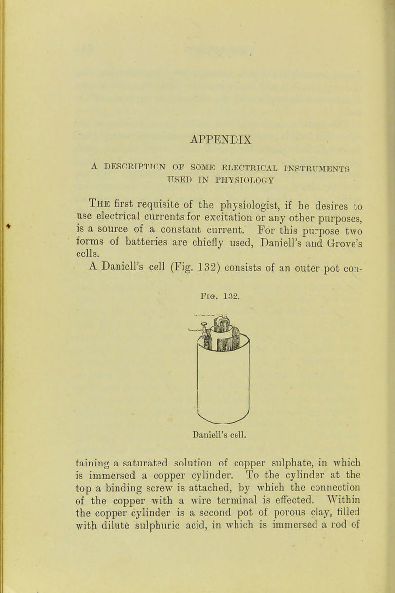 APPENDIX A DESCRIPTION OP SOME ELECTRICAL INSTRUMENTS USED IN PHYSIOLOGY The first requisite of the physiologist, if he desires to use electrical currents for excitation or any other purposes, is a source of a constant current. For this purpose two forms of batteries are chiefly used, Daniell's and Grove's cells. A Daniell's cell (Fig. 132) consists of an outer pot con- FiG. 132. Daniell's cell. taining a saturated solution of copper sulphate, in which is immersed a copper cylinder. To the cylinder at the top a binding screw is attached, by which the connection of the copper with a wire terminal is eflFected. Within the copper cylinder is a second pot of porous clay, filled with dilute sulphuric acid, in which is immersed a rod of