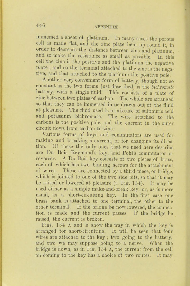 APPENDIX immersed a sheet of platinum. In many cases the porous cell is made flat, and the zinc plate bent up round it, in order to decrease the distance between zinc and platinum, and so make the resistance as small as possible. In this cell the zinc is the positive and the platinum the negative plate ; and so the terminal attached to the zinc is the nega- tive, and that attached to the platinum the positive pole. Another very convenient form of battery, though not so constant as the two forms just described, is the bichromate battery, with a single fluid. This consists of a plate of zinc between two plates of carbon. The whole are arranged so that they can be immersed in or drawn out of the fluid at pleasure. The fluid used is a mixture of sulphuric acid and potassium bichromate. The wire attached to the carbons is the positive pole, and the current in the outer circuit flows from carbon to zinc. Various forms of keys and commutators are used for making and breaking a current, or for changing its direc- tion. Of these the only ones that we need here describe are Du Bois Reymond's key, and Pohl's commutator or reverser, A Du Bois key consists of two pieces of brass, each of which has two binding screws for the attachment of wires. These are connected by a third piece, or bridge, which is jointed to one of the two side bits, so that it may be raised or lowered at pleasure {v. Fig. 134). It may be used either as a simple make-and-break key, or, as is more usual, as a short-circuiting key. In the first case one brass bank is attached to one terminal, the other to the other terminal. If the bridge be now lowered, the connec- tion is made and the current passes. If the bridge be raised, the current is broken. Figs. 134 A and b show the way in which the key is arranged for short-circuiting. It will be seen that four wires are attached to the key; two going to the battery, and two we may suppose going to a nerve. When the bridge is down, as in Fig. 134 A, the current from the cell on coming to the key has a choice of two routes. It may
