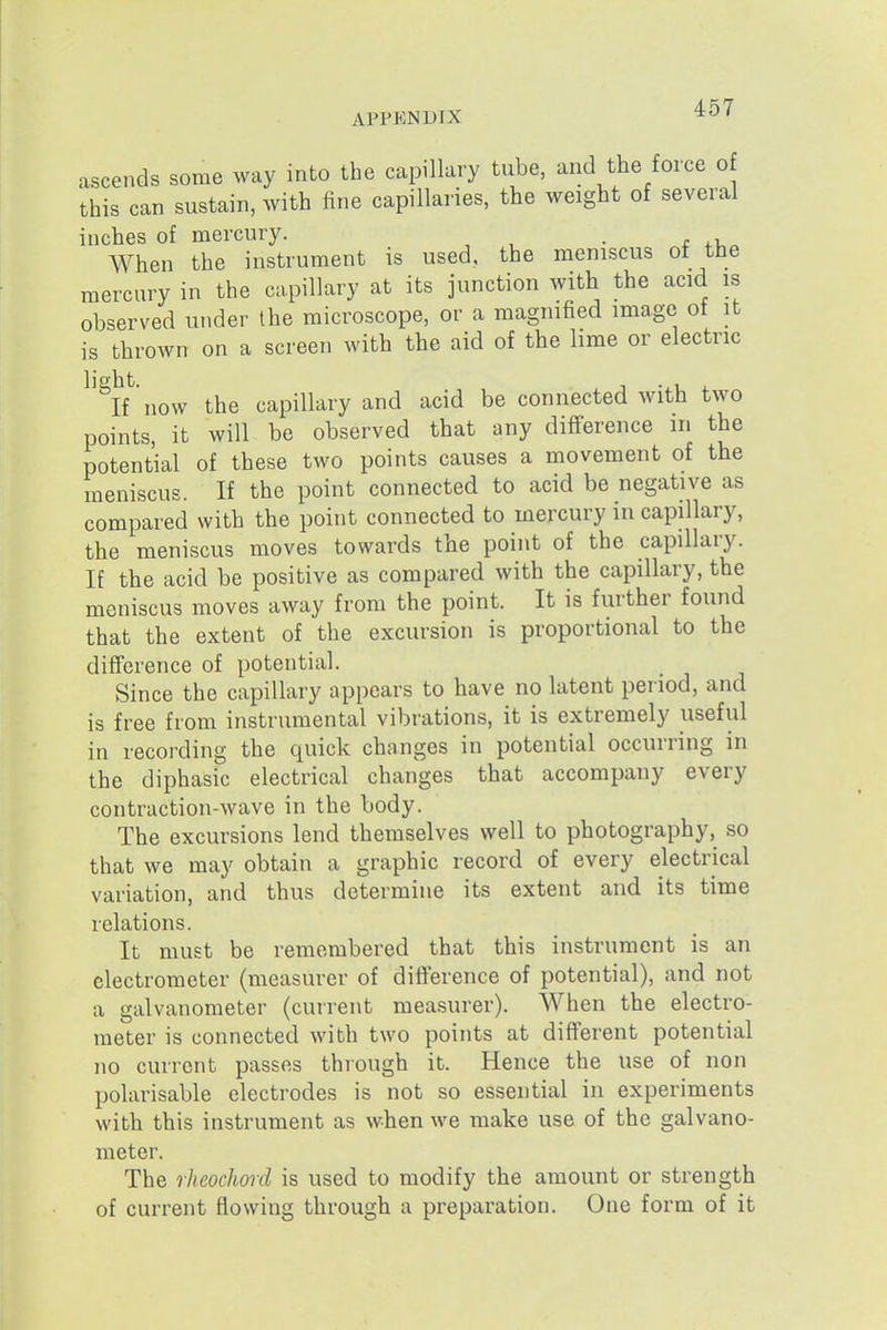 ascends some way into the capillary tube, and the force of this can sustain, with fine capillaries, the weight of several inches of mercury. . When the instrument is used, the meniscus ot the mercury in the capillary at its junction with the acid is observed under the microscope, or a magnified image of it is thrown on a screen with the aid of the lime or electric ^'^K now the capillary and acid be connected with two points, it will be observed that any difference in the potential of these two points causes a movement of the meniscus. If the point connected to acid be negative as compared with the point connected to mercury in capillary, the meniscus moves towards the point of the capillary. If the acid be positive as compared with the capillary, the meniscus moves away from the point. It is further found that the extent of the excursion is proportional to the difference of potential. Since the capillary appears to have no latent period, and is free from instrumental vibrations, it is extremely useful in recording the quick changes in potential occurring in the diphasic electrical changes that accompany every contraction-wave in the body. The excursions lend themselves well to photography, so that we may obtain a graphic record of every electrical variation, and thus determine its extent and its time relations. It must be remembered that this instrument is an electrometer (measurer of difference of potential), and not a galvanometer (current measurer). When the electro- meter is connected with two points at different potential no current passes through it. Hence the use of non polarisable electrodes is not so essential in experiments with this instrument as when we make use of the galvano- meter. The rheochord is used to modify the amount or strength of current flowing through a preparation. One form of it