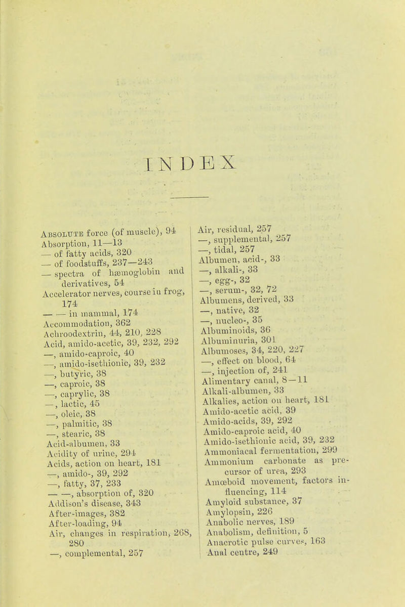 INDEX Absolttte force (of muscle), Absorptiou, 11—13 — of fatty acids, 320 — of foodstuffs, 237—243 — spectra of hajmoglobin and derivatives, 54 Accelerator nerves, course iu frog, 174 iu mammal, 174 Accommodation, 362 Acliroodextrin, 44, 21U, 228 Acid, amido-acetic, 39, 232, 292 —, amido-caproic, 40 —, amido-isethiouic, 39, 232 —, butyric, 38 —, caproic, 38 —, caprylic, 38 —, lactic, 45 —, oleic, 38 —, palmitic, 38 —, stearic, 38 Acid-albumen, 33 Acidity of urine, 294 Acids, action on heart, 181 —, amido-, 39, 292 —, fatty, 37, 233 , absorption of, 320 Addison's disease, 343 After-images, 382 Af ter-loadiug, 94 Air, changes in respiration, 268, 280 —, complemental, 257 Air, residual, 257 —, supplemental, 257 —, tidal, 257 Albumen, acid-, 33 —, alkali-, 33 - egg-, 32 —, serum-, 32, 72 Albumens, derived, 33 —, native, 32 —, nucleo-, 35 Albiiminoids, 36 Albuminuria, 301 Albumoses, 34, 220, 227 —, effect on blood, 64 —, injection of, 241 Alimentary canal, 8 — 11 Alkali-albumen, 33 Alkalies, action on heart, 18L Amido-acetic acid, 39 Amido-acids, 39, 292 Amido-caproic acid, 40 Amido-isethiouic acid, 39, 232 Ammoniacal fermentation, 299 Ammonium carbonate as p cursor of urea, 293 I Amoeboid movement, factors I fluencing, 114 Amyloid substance, 37 Amylopsiu, 226 Anabolic nerves, 189 j Anabolism, definition, 5 Anacrotic pulse curves, 163 ' Anal centre, 249