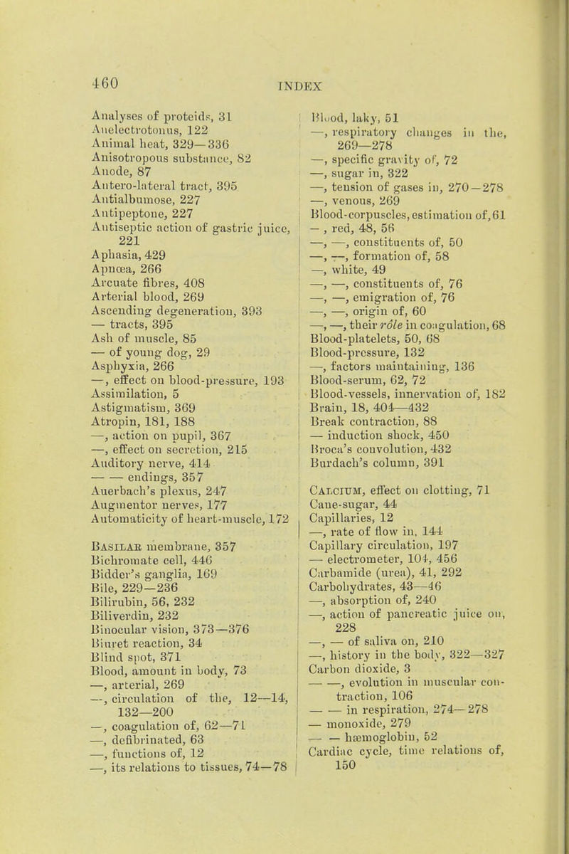 Amilyses of proteidp, 31 Auelectrotouus, 122 Animal heat, 329—33G Auisotropous substance, 82 Anode, 87 Autero-latcral tract, 395 Antialbumose, 227 Antipeptone, 227 Antiseptic action of gastric juice, 221 Aphasia, 429 Apncea, 266 Arcuate fibres, 408 Arterial blood, 269 Ascending: degeneration, 393 — tracts, 395 Ash of muscle, 85 — of young dog, 29 Asphyxia, 266 —, effect on blood-pressure, 193 Assimilation, 5 Astigmatism, 369 Atropin, 181, 188 —, action on pupil, 367 —, effect on secretion, 215 Auditory nerve, 414 endings, 357 Auerbach's plexus, 247 Augmentor nerves^, 177 Automaticity of heart-muscle, 172 Basilae membrane, 357 Bichromate cell, 44G Bidder's ganglia, 169 Bile, 229—236 Bilirubin, 56, 232 Biliverdin, 232 Binocular vision, 373—376 Biuret reaction, 34 Blind spot, 371 Blood, amount in body, 73 —, arterial, 269 —, circulation of the, 12—14, 132—200 —, coagulation of, 62—71 —, defibrinated, 63 —, functions of, 12 —, its relations to tissues, 74—78 I Hluod,laky, 51 —, respiratory changes in the, 269—278 —, specific gravity of, 72 —, sugar in, 322 —, tension of gases in, 270 — 278 —, venous, 269 Blood-corpuscles,estimation of,61 — , red, 48, 56 —, —, constituents of, 50 —, —, formation of, 58 —, white, 49 —, —, constituents of, 76 —, —, emigration of, 76 —, —, origin of, 60 —, —, their role in coMgulation, 68 Blood-platelets, 50, 68 Blood-pressure, 132 —, factors maintaining, 136 Blood-serum, 62, 72 Blood-vessels, innervation of, 182 Brain, 18, 401—432 Break contraction, 88 — induction shock, 450 Hroca's couvolution, 432 Burdacb's column, 391 Calcium, effect on clotting, 71 Cane-sugar, 44 Capillaries, 12 —, rate of flow in, 144 Capillary circulation, 197 —■ electrometer, 101, 456 Carbamide (urea), 41, 292 Carbohydrates, 43—46 —, absorption of, 240 —, action of pancreatic juice on, 228 —, — of saliva on, 210 —, history in the body, 322—327 Carbon dioxide, 3 , evolution in muscular con- traction, 106 in respiration, 274— 278 — monoxide, 279 — — bajmoglobin, 52 Cardiac cycle, time relations of, 150
