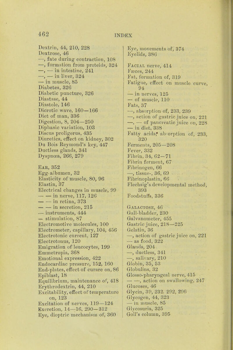 Dextrin, 44, 210, 228 Dextrose, 46 —, fate during contraction, 108 —, form.ition from proteids, 324 —, — in intestine, 241 —, — in liver, 324 — in muscle, 85 Diabetes, 326 Diabetic puncture, 326 Diastase, 44 Diastole, 146 Dicrotic wave, 160—166 Diet of man, 336 Digestion, 8, 204—250 Dipbasic variation, 103 Discus proligerus, 435 Diuretics, effect on kidney, 302 Du Bois Reymond's key, 447 Ductless glands, 341 Dyspncea, 266, 279 Eab, 852 Egg-albumen, 32 Elasticity of muscle, 80, 96 Elastin, 37 Electrical cbanges in muscle, 99 in nerve, 117, 126 in retina, 373 in secretion, 215 — instruments, 444 — stimulation, 87 Electromotive molecules, 100 Electrometer, capillary, 104, 456 Electrotonic current, 127 Electrotonus, 120 Emigration of leucocytes, 199 Emmetropia, 368 Emotional expression, 422 Endocardiac pressure, 152, 160 End-plates, effect of curare on, 86 Epiblast, 18 Equilibrium, maintenance of, 418 Erytlirodextrin, 44, 210 Excitability, effect of temperature on, 123 Excitation of nerves, 119—124 Excretion, 14—16, 290—312 Eye, dioptric mechanism of, 360 Eye, movements of, 374 Eyelids, 380 Facial nerve, 414 Fa;ces, 244 Fat, formation of, 319 Fatigue, effect on muscle curve, 94 — in nerves, 125 — of muscle, 110 Fats, 37 —, absorption of, 233, 239 —, action of gastric juice on, 221 —, — of pancreatic juice on, 228 — in diet, 338 Fatty acids,* ab-orption of, 233, 320 Ferments, 205—208 Fever, 332 Fibrin, 34, 62-71 Fibrin ferment, 67 Fibrinogen, 66 —, tissue-, 36, 69 Fibriuoplastin, 66 Flecbsig's developmental method, 393 Foodstuffs, 336 Galactose, 46 Gall-bladder, 230 Galvanometer, 455 Gastric juice, 218—225 Gelatin, 36 —, action of gastric juice on, 221 — as food, 322 Glands, 204 —, ductless, 341 —, salivary, 210 Globin, 35* 53 Globulins, 32 Glosso-pharyngeal nerve, 415 , action on swallowing, 247 Glucoses, 46 Glycin, 39, 232. 292, 296 Glycogen, 44, 323 — in nmscle, 85 Glycosuria, 325 GoU's column, 395