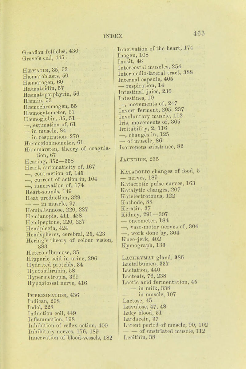 Graafian follicles, 436 Grove's cell, 445 HaiMATiK, 35, 53 Hffimatoblasts, 50 HEematogen, 60 Haematoidin, 57 HEBinatoporphyrin, 56 Hremin, 53 HsEunocliromogeu, 55 HEemocytometer, 61 Hasmoglobin, 35, 51 —, estimation of, 61 — in muscle, 84 — in respiration, 270 Hajmoglobinometer, 61 Hammarsten, theory of coagula- tion, 67 Hearing, 352—358 Heart, automaticity of, 167 —, contraction of, 145 —, current of action in, 104 —, iunervafcion of, 174 Heart-sounds, 149 Heat production, 329 —■ — in muscle, 97 Hemialbumosc, 220, 227 Heniianopia, 411, 428 Hemipeptone, 220, 227 Hemiplegia, 424 Hemispberes, cerebral, 25, 423 Hering's theory of colour vision, 383 Hetero-albnmose, 35 Hippuric acid in urine, 296 Hydrated proteids, 34 Hydrobilirubin, 58 Hyperinetropia, 369 Hypoglossal nerve, 416 Impbeokatiok, 436 Indican, 298 Indol, 228 Induction coil, 449 Inflammation, 198 Inhibition of reflex action, 400 Inhibitory nerves, 176, 189 Innervation of blood-vessels, 182 Innervation of the heart, 174 Inogen, 108 Inosit, 46 Intercostal muscles, 254 Intermedio-lateral tract, 388 Internal capsule, 405 — respiration, 14 Intestinal juice, 236 Intestines, 10 —, movements of, 247 Invert ferment, 205, 237 Involuntary muscle, 112 Iris, movements of, 365 Irritability, 2, 116 —, changes in, 125 — of muscle, 86 Isolropous substance, 82 Jaundice, 235 Katabolic changes of food, 5 — nerves, 189 Katacrotic pulse curves, 163 Katalytic changes, 207 Katelectrotonus, 122 Kathode, 88 Keratin, 37 Kidney, 291—307 — oncometer, 184 —, vaso-motor nerves of, 304 —, work done by, 304 Knee-jerk, 402 Kymograph, 133 Lachkymal gland, 386 Lnctalbumen, 337 Lactation, 440 Lactcals, 76, 238 Lactic acid fermentation, 45 in milk, 338 in muscle, 107 Lactose, 45 Lfcvulose, 47, 48 Laky blood, 51 Lardacein, 37 Latent period of muscle, 90, 102 of unstriated muscle, 112 Lecithin, 38