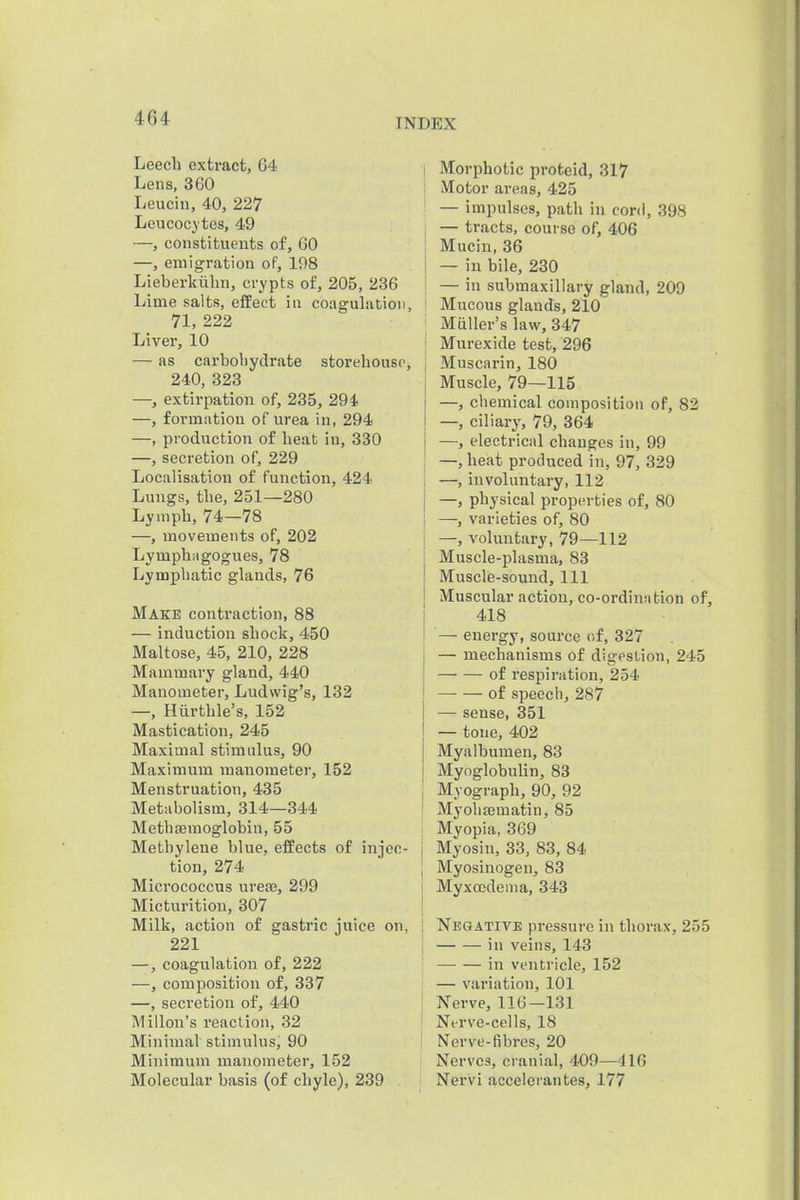 Leech extract, 64 Lens, 360 Leucin, 40, 227 Leucocytes, 49 —, constituents of, 60 —, emigration of, 198 Lieberkiihn, crypts of, 205, 236 Lime salts, effect in coagulation, 71, 222 Liver, 10 — as carboliydrate storehouse, 240, 323 —, extirpation of, 235, 294 —, formation of urea in, 294 —, production of heat in, 330 —, secretion of, 229 Localisation of function, 424 Lungs, the, 251—280 Lymph, 74—78 —, movements of, 202 Lymphagogues, 78 Lymphatic glands, 76 Make contraction, 88 — induction shock, 450 Maltose, 45, 210, 228 Mammary gland, 440 Manometer, Ludwig's, 132 —, Hiirthle's, 152 Mastication, 245 Maximal stimulus, 90 Maximum manometer, 152 Menstruation, 435 Metabolism, 314—344 Methsemoglobin, 55 Methylene blue, effects of injec- tion, 274 Micrococcus ureaj, 299 Micturition, 307 Milk, action of gastric juice on, 221 —, coagulation of, 222 —, composition of, 337 —, secretion of, 440 Millou's reaction, 32 Minimal stimulus, 90 Minimum manometer, 152 Molecular basis (of chyle), 239 I Morphotic proteid, 317 I Motor areas, 425 — impulses, path in cord, 398 I — tracts, course of, 406 I Mucin, 36 I — in bile, 230 I — in submaxillary gland, 209 i Mucous glands, 210 ; Mailer's law, 347 { Murexide test, 296 \ Muscarin, 180 Muscle, 79—115 —, chemical composition of, 82 —, ciliary, 79, 364 —, electrical changes in, 99 —, heat produced in, 97, 329 —, involuntary, 112 —, physical properties of, 80 ; —, varieties of, 80 j —, voluntary, 79—112 ; Muscle-plasma, 83 ! Muscle-sound, 111 I Muscular action, co-ordinntion of, I 418 I '— energy, source of, 327 j — mechanisms of digestion, 245 j of respiration, 254 1 of speech, 287 i — sense, 351 j — tone, 402 I Myalbumen, 83 I Myoglobulin, 83 i Myograph, 90, 92 ' Myohjematin, 85 1 Myopia, 369 j Myosin, 33, 83, 84 1 Myosinogen, 83 I Myxccdema, 343 i Negative pressure in thorax, 255 in veins, 143 —■ — in ventricle, 152 — variation, 101 , Nerve, 116—131 ■ Nerve-cells, 18 ' Nerve-fibres, 20 Nerves, cranial, 409—416 Nervi accelerantes, 177