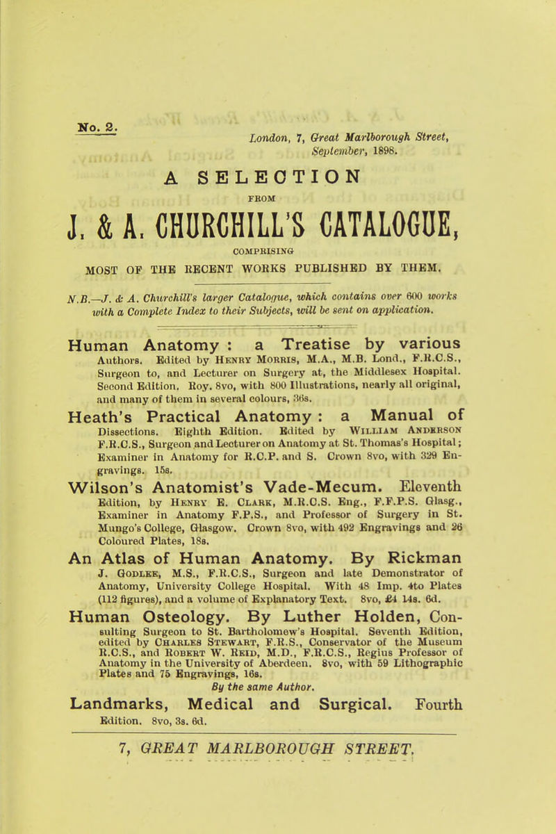 No. 2. London, 7, Cfreat Marlborough Street, September, 1898. A SELECTION FEOM J. & A. CHURCHILL'S CATALOGUE, COMPRISING MOST OF THB RECENT WORKS PUBLISHED BY THEM. if.B.—J. <S: A. Churchill's larger Catalogue, which contains over 600 tvorka tmth a Complete Index to their Subjects, will be sent on application. Human Anatomy : a Treatise by various Authors. Edited by Henry Morris, M.A., M.B. Lond., F.li.C.S., Surgeon to, and Lecturer on Surgery at, the Middlesex Hospital. Second Edition. Roy. 8vo, with 800 Illustrations, nearly all original, and many of them in several colours, 'Ms. Heath's Practical Anatomy : a Manual of Dissections. Eighth Edition. Edited by William Andhrson F.R.O.S., Surgeon and Lecturer on Anatomy at St. Thomas's Hospital; Examiner in Anatomy for R.C.P. and S. Crown 8vo, with 329 En- gravings. 158, Wilson's Anatomist's Vade-Mecum. Eleventh Edition, by Hknry B. Clark, M.R.C.S. Eng., F.F.P.S. Glasg., Examiner in Anatomy F.P.S., and Professor of Surgery in St. Mungo's College, Glasgow. Crown 8vo, with 492 Engravings and 26 Coloured Plates, IBs. An Atlas of Human Anatomy. By Rickman J. QoDLSB, M.S., F.R.C.S., Surgeon and late Demonstrator of Anatomy, University College Hospital. With 48 Imp. 4to Plates (112 figures), and a volume of Explanatory Text. 8vo, £4 Us. 6d. Human Osteology. By Luther Holden, Con- suiting Surgeon to St. Bartholomew's Hospital. Seventh Edition, edited by Charles Stewart, F.R.S., Conservator of the Museum R.C.S., and Robert W. Reiu, M.D., P.B.C.S., Regius Professor of Anatomy in the University of Aberdeen. 8vo, with 59 Lithographic Plates and 75 Engravings, 16b. By the same Author. Landmarks, Medical and Surgical. Fourth Edition. 8vo, 3s. 6d.