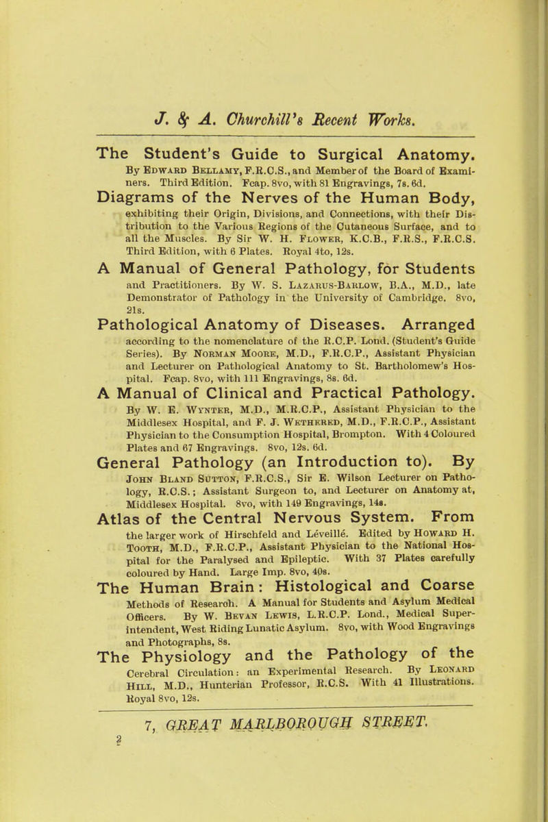 The Student's Guide to Surgical Anatomy. By Edward Bellamy, F.R.C.S., and Member of the Board of Exami- ners. Third Edition. Fcap. 8vo, with 81 Engravings, 78.6d. Diagrams of the Nerves of the Human Body, - • exhibiting their Origin, Divisions, and Connections, with their Dis- tribution to the Various Regions of the Cutaneous Surface, and to all the Muscles. By Sir W. H. Flower, K.C.B., F.H.S., F.R.C.S. Third Edition, with 6 Plates. Royal 4to, 12s. A Manual of General Pathology, for Students and Practitioners. By W. S. Lazarus-Baulow, B.A., M.D., late Demonstrator of Pathology in' the University of Cambridge. 8vo, 21s. Pathological Anatomy of Diseases. Arranged according to the nomenclature of the R.C.P. Lond. (Student's Guide Series). By Norman Moore, M.D., P.R.C.P., Assistant Physician and Lecturer on P<athological Anatomy to St. Bartholomew's Hos- pital. Fcap. Svo, with 111 Engravings, 8s. 6d. A Manual of Clinical and Practical Pathology. By W. B. Wynter, M.D., M.R.C.P., Assistant Physician to the Middlesex Hospital, and F. J. Wethered, M.D., F.H.C.P., Assistant Physician to the Consumption Hospital, Brompton. With 4 Coloured Plates and 67 Engravings. Svo, 128. 6d. General Pathology (an Introduction to). By John Bland Sutton, F.R.C.S., Sir E. Wilson Lecturer on Patho- logy, B.C.S.; Assistant Surgeon to, and Lecturer on Anatomy at, Middlesex Hospital. 8vo, with 149 Engra\'ings, 148. Atlas of the Central Nervous System. From the larger work of Hirschfeld and Leveille. Edited by Howard H. Tooth, M.D., F.R.C.P., Assistant Physician to the National Hos- pital for the Paralysed and Epileptic. With 37 Plates carefully coloured by Hand. Large Imp. Svo, 40s. The Human Brain: Histological and Coarse Methods of Research. A Manual for Students and Asylum Medical Officers. By W. Bevan Lewis, L.R.C.P. Lond., Medical Super- intendent, West Riding Lunatic Asylum. Svo, with Wood Engravings and Photographs, Ss. The Physiology and the Pathology of the Cerebral Circulation: an Experimental Research. By Leonard Hill, M.D., Hunterian Professor, R.C.S. With 41 Illustrations. Royal Svo, 12s.