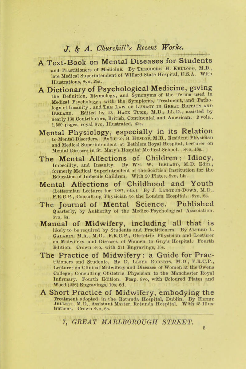 A Text-Book on Mental Diseases for Students and Practitioners of Medicine. By Theodohe H. Kellogg, M.D., late Medical Superintendent of Willard State Hospital, U.S.A. With Illustrations, 8vo, 25s. A Dictionary of Psychological Medicine, giving the Definition, Etymology, and Synonyms of the Terms used in Medical Psychology; with the Symptoms, Treatment, and Patho- logy of Insanity; and The Law of Lunacy in Great Britain and Ireland. Edited by D. Hack Tukb, M.D., LL.D., assisted by nearly 130 Contributors, British, ContinenUl and American. 2 vols., 1,500 pages, royal 8vo, Illustrated, 42s. Mental Physiology, especially in its Relation to Mental Disorders. By Theo. B. Hvslop, M.D., Resident Physician and Medical Superintendent at Bethlem Royal Hospital, Lecturer on Mental Diseases in St. Mary's Hospital Medical School. 8vo, ISs. The Mental Affections of Children: Idiocy, Imbecility, and Insanity. By Wm. W. Ireland, M.D. Bdin., formerly Medical Superintendent of the Scottish Institution for the Education of Imbecile Children. With 20 Plates, 8vo, Us. Mental Affections of Childhood and Youth (Lettsomian Lectures for 1887, etc.). By J. Langdon-Down, M.I)., F.R.C.P., Consulting Physician to the London Hospital. 8vo, 6s. The Journal of Mental Science. Published Quarterly, by Authority of the Medico-Psychological Association. 8vo, 58. Manual of Midwifery, including all that is lilicly to be required by Students and Practitioners. By Alfred L. Galadin, M.A., M.D., F.R.C.P., Obstetric Physician and Lecturer on Midwifery and Diseases of Women to Guy's Hospital. Fourth Edition. Crown 8vo, with 271 Engravings, Lis. The Practice of Midwifery: a Guide for Prac- titioners and Students. By D. Lloyd Roberts, M.D., F.R.C.P., Lecturer on Clinical Midwifery and Diseases of Women at the Owens College; Consulting Obstetric Physician to the Manchester Royal Infirmary. Fourth Edition. Fcap. 8vo, with Coloured Plates and Wood (226) Engravings, 10s. 6d. A Short Practice of Midwifery, embodying the Treatment adopted in the Rotunda Hospital, Dublin. By Henry Jkllett, M.D., Assistant Master, Rotunda Hospital. With 45 Illus- trations. Crown 8vo, 6s. 7, GREAT MARLBOROUGH STREET.
