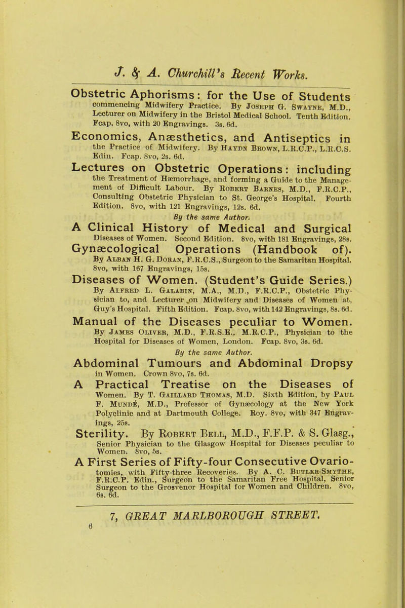Obstetric Aphorisms: for the Use of Students commencing Midwifery Practice. By Joseph O. Swaynk, M.D., Lecturer on Midwifery in the Bristol Medical School. Tenth Edition. Fcap. 8vo, with 20 Engravings. 38. 6d. Economics, Anaesthetics, and Antiseptics in the Practice of Midwifery. By Haydn Brown, L.U.C.P., L.U.C.S. Edin. Fcap. 8vo, 23. 6d. Lectures on Obstetric Operations: including the Treatment of Haemorrhage, and forming a Guide to the Manage- ment of DifHcult Labour. By Eobkrt Barnes, M.D., P.R.C.P., Consulting Obstetric Physician to St. George's Hospital. Fourth Edition. 8vo, with 121 Engravings, 12s. 6d. By the same Author. A Clinical History of Medical and Surgical Diseases of Women. Second Edition. 8vo, with 181 Engravings, 288. Gynaecological Operations (Handbook of). By Alban H. G. Dohan, P.R.C.S., Surgeon to the Samaritan Hospital. 8vo, with 167 Engravings, 158. Diseases of Women. (Student's Guide Series.) By Alfred L. Galabin, M.A., M.D., F.R.C.P., Obstetric Phy- sician to, and Lecturer .on Midwifery and Diseases of Women at, Guy's Hospital. Fifth Edition. Fcap. 8vo, with 142 Engravings, 8b. 6d. Manual of the Diseases peculiar to Women. By James Oliver, M.D., F.R.S.B., M.R.C.P., Physician to the Hospital for Diseases of Women, London. Fcap. 8vo, 3s. 6d. By the same Author. Abdominal Tumours and Abdominal Dropsy in Women. Crown 8vo, 7s. 6d. A Practical Treatise on the Diseases of Women. By T. Gaillard Thomas, M.D. Sixth Edition, by Paul F. MuND^, M.D., Professor of Gyna;cology at the New York Polyclinic and at Dartmouth College. Roy. 8vo, with 347 Engrav- ings, 258. Sterility. By Kobert Bell, M.D., F.F.P. & S. Glasg.' Senior Physician to the Glasgow Hospital for Diseases pecuUar to Women. 8vo, 5s. A First Series of Fifty-four Consecutive Ovario- tomies, with Fifty-three Recoveries. By A. C. Butlkr-Smythk, F.H.C.P. Edin., Surgeon to the Samaritan Free Hospital, Senior Surgeon to the Grosvenor Hospital for Women and Children. 8vo, 6s. 6d. 7, GREAT MARLBOROUGH STREET.