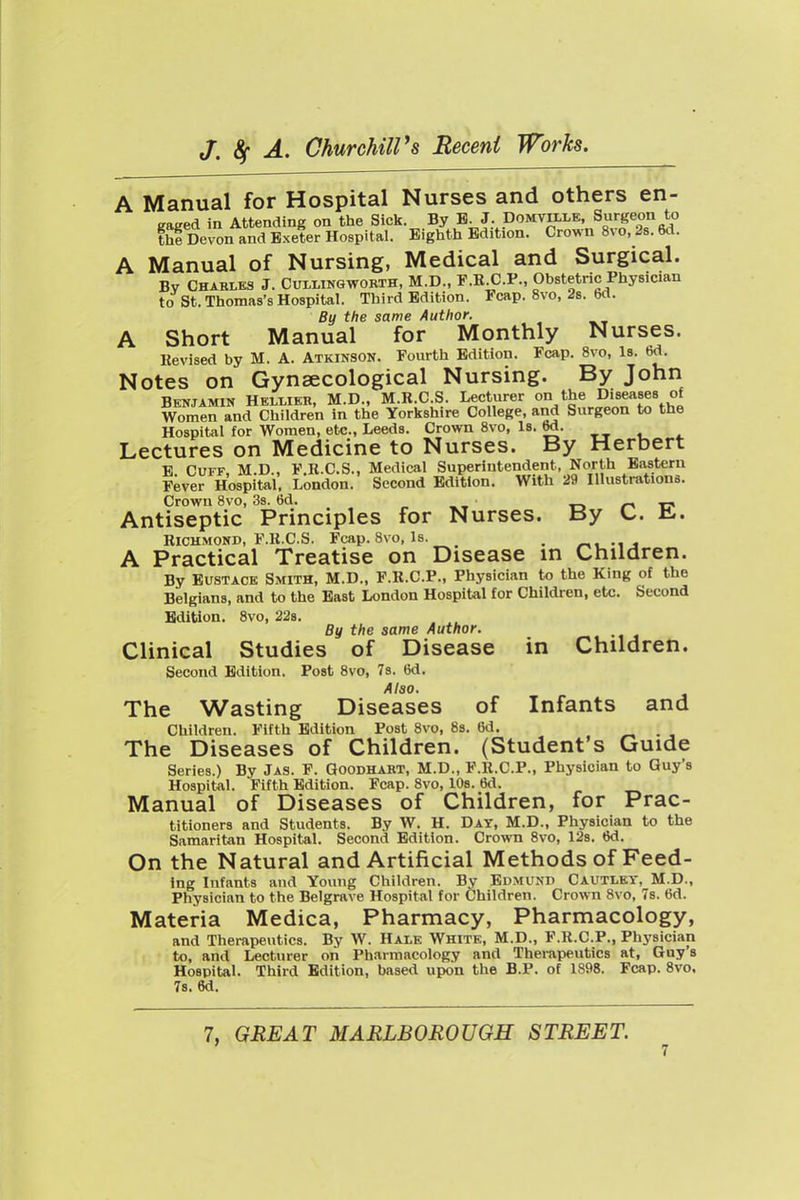 A Manual for Hospital Nurses and others en- gaged in Attending on the Sick. By B. J. Domvixle, Surgeon to thl Delon and Exeter Hospital. Eighth Edition. Cro., n 8vo, 28. 6d. A Manual of Nursing, Medical and Surgical. Bv CHABLKS J. CuLiiNQWORTH, M.D., F.R.C.P., Obstetric Physician to St. Thomas's Hospital. Third Edition. Fcap. 8vo, 2s. 6d. By the same Author. A Short Manual for Monthly Nurses. Revised by M. A. Atkinson. Fourth Edition. Fcap. 8vo, Is. bd. Notes on Gynaecological Nursing. By John Benjamin Heluer, M.D., M.R.C S. Lecturer %I^'^^'^^ «^ Women and Children in the Yorkshire College, and Surgeon to the Hospital for Women, etc., Leeds. Crown 8vo, Is. 5^- __ , , Lectures on Medicine to Nurses. By Herbert E Cuff, M.D., F.R.C.S., Medical Superintendent, North Eastern Fever Hospital, London. Second Edition. With 29 Illustrations. Crovirn 8vo, 3s. 6d. t-. /-> -c Antiseptic Principles for Nurses. By k.. il. Richmond, F.R.C.S. Fcap. 8vo, Is. , A Practical Treatise on Disease in Children. By Eustace Smith, M.D., F.R.C.P., Physician to the King of the Belgians, and to the East London Hospital for Children, etc. Second Edition. 8vo, 228. By the same Author. Clinical Studies of Disease in Children. Second Edition. Post 8vo, 78. 6d. Also. The Wasting Diseases of Infants and Children. Fifth Edition Post 8vo, 8s. 6d. ^ . , The Diseases of Children. (Student's Guide Series.) By Jas. F. Goodhabt, M.D., F.R.C.P., Physician to Guy's HospiUl. Fifth Edition. Fcap. 8vo, lOs. 6d. Manual of Diseases of Children, for Prac- titioners and Students. By W. H. Day, M.D., Physician to the Samaritan Hospital. Second Edition. Crown 8vo, 12s. 6d. On the Natural and Artificial Methods of Feed- ing Infants and Yoimg Children. By Edmund Cautley, M.D., Physician to the Belgrave Hospital for Children. Crown 8vo, 7s. 6d. Materia Medica, Pharmacy, Pharmacology, and Therapeutics. By W. Hai.e White, M.D., F.R.C.P., Physician to, and Lecturer on Pharmacology and Therapeutics at, Guy's Hospital. Third Edition, based upon the B.P. of 1898. Fcap. 8vo. 7s. 6d. 7, GREAT MARLBOROUGH STREET.