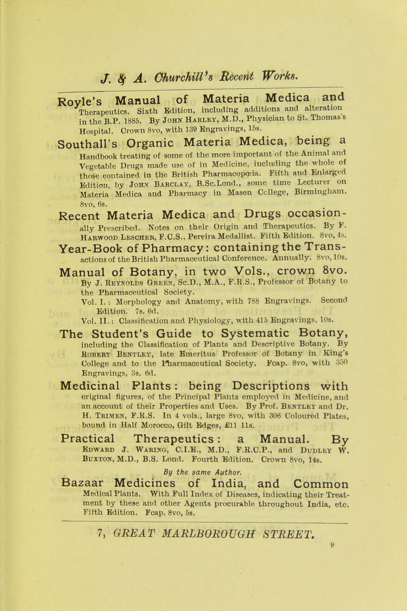 Royle's Manual of Materia Medica and Therapeutics. Sixth Edition, including additions and alteration in the B.P. 1885. By John Habley, M.D., Physician to St. Thomas s Hospital. Crown 8vo, with 139 Engravings, 15s. Southall's Organic Materia Medica, being a Handbook treating of some of the more importent of the Animal and Vegetable Drugs made use of in Medicine, including the whole of those contained in the British Pharmacopoeia. Fifth and Enlarged Edition, by John Barclay, B.Sc.Lond., some time Lecturer on Materia Medica and Pharmacy in Mason College, Birmingham. 8vo, 6s. Recent Materia Medica and Drugs occasion- ally Prescribed. Notes on their Origin and Therapeutics. By F. Harwood Lesoher, F.C.S., Pereira Medallist. Fifth Edition. 8vo, 4s. Year-Book of Pharmacy: containing the Trans- actions of the British Pharmaceutical Conference. Annually. 8vo,108. Manual of Botany, in two Vols., crown 8vo. By J. Reynolds Green, Sc.D., M.A., F.R.S., Professor of Botany to the Pharmaceutical Society. Vol. I.: Morphology and Anatomy, with 788 Engravings. Second Edition. 7s. 6d. Vol. II.: Classification and Physiology, with 415 Engravings, lOs. The Student's Guide to Systematic Botany, including the Classification of Plants and Descriptive Botany. By Robert Bentley, late Emeritus Professor of Botany in King's College and to the Pharmaceutical Society. Fcap. 8vo, with 350 Engravings, 38. 6d. Medicinal Plants: being Descriptions with original figures, of the Principal Plants employed in Medicine, and an account of their Properties and Uses. By Prof. Bentley and Dr. H. Trimen, F.R.S. In 4 vols., large 8vo, with 306 Coloured Plates, bound in Half Morocco, Gilt Edges, £11 lis. Practical Therapeutics: a Manual. By Edward J. Waring, C.I.E., M.D., F.R.C.P., and Dudley W. Buxton, M.D., B.S. Lond. Fourth Edition. Crown 8vo, 148. . , J By the same Author. Bazaar Medicmes of India, and Common Medical Plants. With Full Index of Diseases, indicating their Treat- ment by these and other Agents procurable throughout India, etc. Fifth Edition. Fcap. 8vo, 58. 7, GREAT MARLBOROUGH STREET,