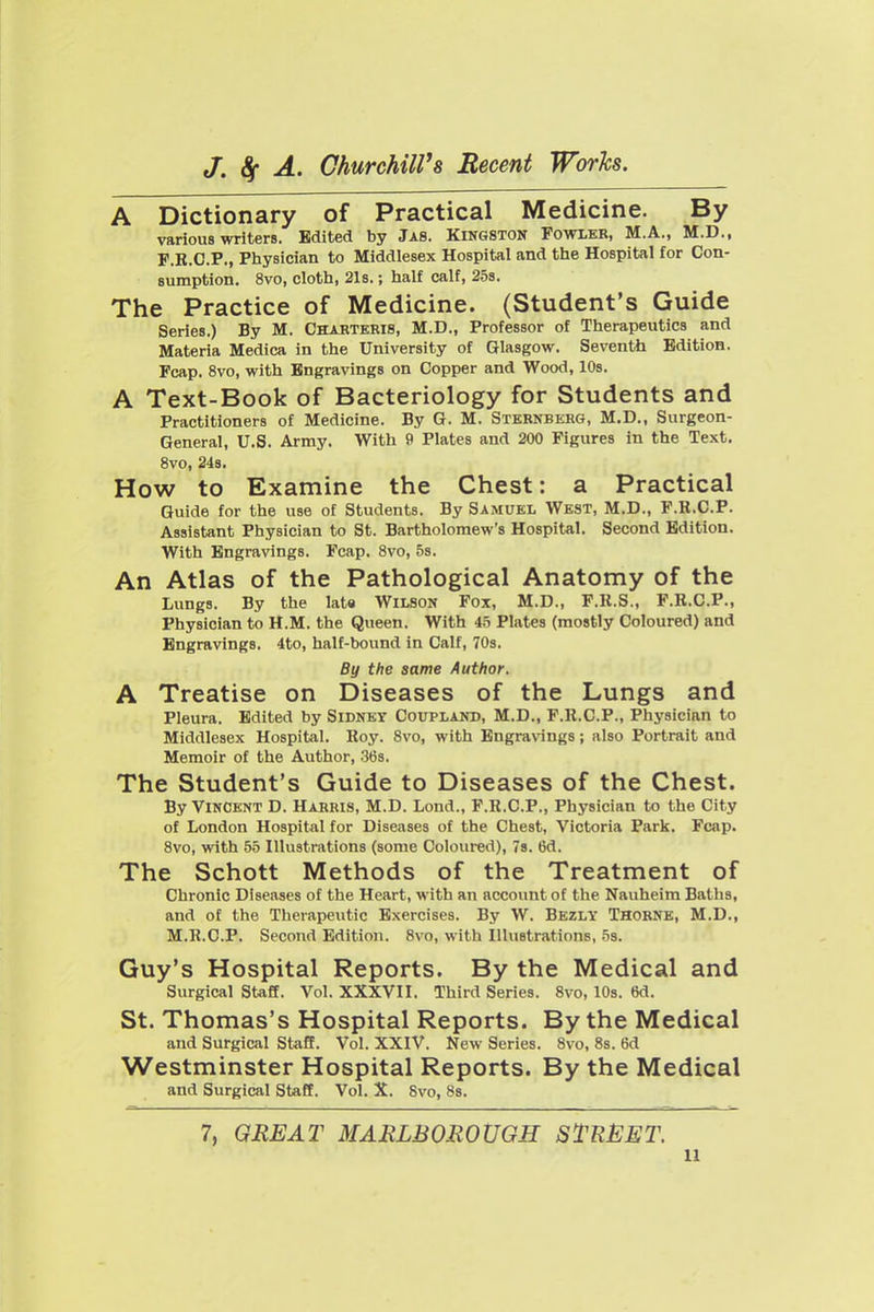 A Dictionary of Practical Medicine. By various writers. Edited by Jas. Kingston Fowleb, M.A., M.D., F.R.O.P., Physician to Middlesex Hospital and the Hospital for Con- sumption. 8vo, cloth, 21s.; half calf, 25s. The Practice of Medicine. (Student's Guide Series.) By M. Chahteris, M.D., Professor of Therapeutics and Materia Medica in the University of Glasgow. Seventh Edition. Fcap. 8vo, with Engravings on Copper and Wood, 10s. A Text-Book of Bacteriology for Students and Practitioners of Medicine. By G. M. Sternberg, M.D., Surgeon- General, U.S. Army. With 9 Plates and 200 Figures in the Text. 8vo, 24s. How to Examine the Chest: a Practical Guide for the use of Students. By Samuel West, M.D., F.R.C.P. Assistant Physician to St. Bartholomew's Hospital. Second Edition. With Engravings. Fcap. 8vo, 58, An Atlas of the Pathological Anatomy of the Lungs. By the late Wilson Fox, M.D., F.K.S., F.B.C.P., Physician to H.M. the Queen. With 45 Plates (mostly Coloured) and Engravings. 4to, half-bound in Calf, 70s. By the same Author. A Treatise on Diseases of the Lungs and Pleura. Edited by Sidney Coupland, M.D., F.R.C.P., Physician to Middlesex Hospital. Roy. Svo, with Engravings; also Portrait and Memoir of the Author, .36s. The Student's Guide to Diseases of the Chest. By Vincent D. Harris, M.D. Lond., F.R.C.P., Physician to the City of London Hospital for Diseases of the Chest, Victoria Park, Fcap. Svo, with 55 Illustrations (some Coloured), 78. 6d. The Schott Methods of the Treatment of Chronic Diseases of the Heart, with an account of the Nauheim Baths, and of the Therapeutic Exercises. By W. Bezly Thobne, M.D., M.R.C.P. Second Edition. Svo, with Illustrations, 5s. Guy's Hospital Reports. By the Medical and Surgical Staff. Vol. XXXVII. Third Series. Svo, 10s. 6d. St. Thomas's Hospital Reports. By the Medical and Surgical Staff. Vol. XXIV. New Series. Svo, Ss. 6d Westminster Hospital Reports. By the Medical and Surgical Staff. Vol. X. Svo, 8s. 7, GREAT MARLBOROUGH STREET.