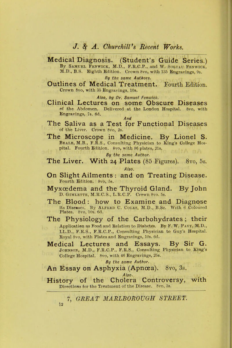 Medical Diagnosis. (Student's Guide Series.) By Samuel Fenwick, M.D., F.R.C.P., and W. Soltau Penwick, M.D., B.S. Eighth Edition. Crown 8vo, with 135 Engravings, 9s. By the same Authors. Outlines of Medical Treatment. Fourth Edition. Crown 8vo, with 35 Engravings, 10s. Also, by Dr. Samuel Fenwich. Clinical Lectures on some Obscure Diseases of the Abdomen. Delivered at the London Hospital. 8vo, with Engravings, Ts. 6d. Attd The Saliva as a Test for Functional Diseases of the Liver. Crown 8vo, 2s. The Microscope in Medicine. By Lionel S. Beale, M.B., F.R.S., Consulting Physician to King's College Hos- pital. Fourth Edition. 8vo, with 86 plates, 21s. By the same Author. The Liver. With 24 Plates (85 Figures). 8vo, 5s. Also. On Slight Ailments : and on Treating Disease. Fourth Edition. 8vo, 58. Myxoedema and the Thyroid Gland. By John D. Gimlette, M.R.C.S., L.R.C.P. Crown 8vo. 5s. The Blood: how to Examine and Diagnose its Diseases. By Alfked C. Coles, M.D., B.Sc. With 6 Coloured Plates. 8vo, 10s. 6d. The Physiology of the Carbohydrates ; their Application as Food and Relation to Diabetes. By F. W. Pavy, M.D., LL.D., F.R.S., F.R.C.P., Consulting Physician to Guy's Hospital. Royal 8vo, witli Plates and Engravings, 10s. 6d. Medical Lectures and Essays. By Sir G. Johnson, M.D., F.R.C.P., F.R.S., Consulting Physician to King's College Hospital. 8vo, with 46 Engravings, 25s. By the same Author. An Essay on Asphyxia (Apnoea). Svo, 3s. Also. History of the Cholera Controversy, with Directions for the Treatment of the Disease. Svo, 3s. 7, GREAT MARLBOROUGH STREET.