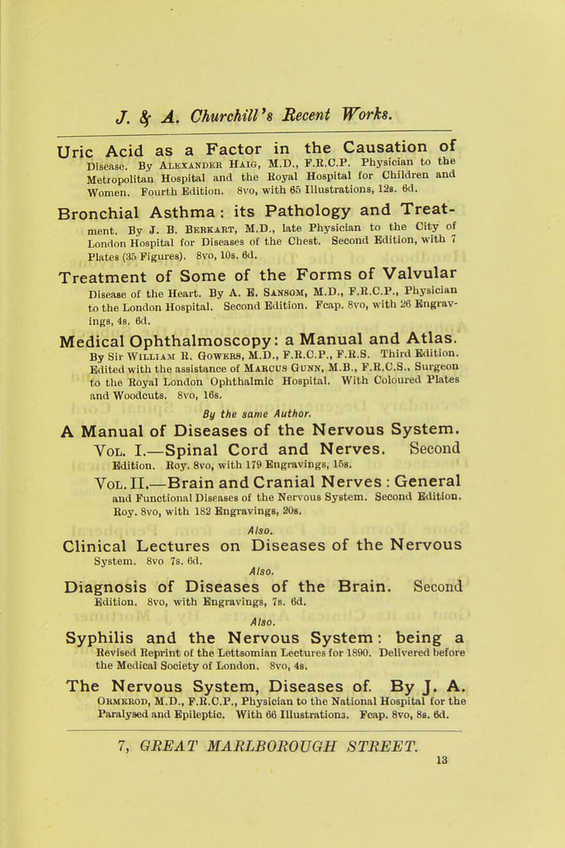 Uric Acid as a Factor in the Causation of Disease. By Alexander Haig, M.D., F.R.C.P. Physician to the Metropolitan Hospital and the Koyal Hospital for Children and Women. Fourth Edition. 8vo, with 65 Illustrations, 12s. 6d. Bronchial Asthma : its Pathology and Treat- ment. By J. B. Bbrkart, M.D., late Physician to the City of London Hospital for Diseases of the Chest. Second Edition, with 7 Plates (35 Figures). 8vo, lOs. 6d. Treatment of Some of the Forms of Valvular Disease of the Heart. By A. B. Sansom, M.D., F.B.C.P., Physician to the London Hospital. Second Edition. Fcap. 8vo, with 26 Engrav- ings, 4s. 6d. Medical Ophthalmoscopy: a Manual and Atlas. By Sir William R. Gowkrs, M.D., F.R.C.P., F.B.S. Third Edition. Edited with the assistance of Marcus Gunn, M.B., F.B.C.S., Surgeon to the Royal London Ophthalmic Hospital. With Coloured Plates and Woodcuts. 8vo, 16s. By the same Author. A Manual of Diseases of the Nervous System. Vol. I.—Spinal Cord and Nerves. Second Edition. Roy. 8vo, with 179 Engravings, 15b. Vol. II.—Brain and Cranial Nerves : General and Functional Diseases of the Nervous System. Second Edition. Roy. 8vo, with 182 Engravings, 20b. Also. Clinical Lectures on Diseases of the Nervous System. 8vo 7s. 6d. Also. Diagnosis of Diseases of the Brain. Second Edition. 8vo, with Engravings, 7s. 6d. Also. Syphilis and the Nervous System: being a Revised Reprint of the Lettsomian Lectures for 1890. Delivered before the Medical Society of London. 8vo, 48. The Nervous System, Diseases of By J. A. Okmkrod, M.D., F.R.C.P., Physician to the National Hospital for the Paralysed and Epileptic. With 66 Illustrations. Fcap. 8vo, 8s. 6d. 7, GREAT MARLBOROUGH STREET.