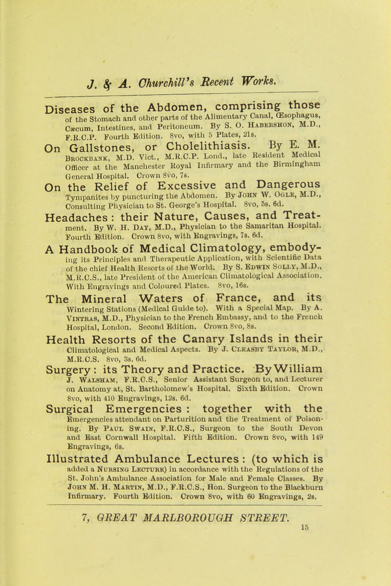 Diseases of the Abdomen, comprising those of the Stomach and other parts of the Alimentary Canal. (Esophagus, Csecum, Intestines, and Peritoneum. By S. O. Habebshon. M.D., P K CP. Fourth Edition. 8vo. with 5 Plates. 21s. On Gailstones, or Cholelithiasis. By E. M. Brookbank, M.D. Vict.. M.R.C.P. Lond., late Resident Medical Officer at the Manchester Royal Infirmary and the Birmingham General Hospital. Crown 8vo, 7s. On the Relief of Excessive and Dangerous Tympanites by puncturing the Abdomen. By John \V. Ogle. M.D., Consulting Physician to St. George's Hospital. 8vo, 5s. 6d. Headaches : their Nature, Causes, and Treat- ment. By W. H. Day. M.D., Physician to the Samaritan Hospital. Fourth Edition. Crown Svo. with Engravings, 78. 6d. A Handbook of Medical Climatology, embody- ing its Principles and Therapeutic Application, with Scientific Data of the chief Health Resorts of the World. By S. Edwin Solly. M.D., M.K.C.S., late President of the American Climatological Association. With Engravings and Coloured Plates. Svo, 16s. The Mineral Waters of France, and its Wintering Stations (Medical Guide to). With a Special Map. By A. ViNTKAS. M.D., Physician to the French Embassy, and to the French Hospital. London. Second Edition. Crown Svo, 8s. Health Resorts of the Canary Islands in their Climatological and Medical Aspects. By J. Clkasby Taylor, M.D.. M.R.C.S. 8vo, 3s. 6d. Surgery : its Theory and Practice. By William J. Walsham, F.R.C.S., Senior Assistant Surgeon to, and Lecturer on Anatomy at, St. Bartholomew's Hospital. Sixth Edition. Crown Svo, with 410 Engravings, 128. 6d. Surgical Emergencies : together with the Emergencies attendant on Parturition and the Treatment of Poison- ing. By Paul Swain. P.B.C.S., Surgeon to the South Devon and Bast Cornwall Hospital. Fifth Edition. Crown Svo. with 149 Engravings. 6s. Illustrated Ambulance Lectures : (to which is added a Nursing Lkctuhk) in accordance with the Regulations of the St. John's Ambulance Association for Male and Female Classes. By John M. H. Martin. M.D., F.B.C.S.. Hon. Surgeon to the Blackburn Infirmary. Fourth Edition. Crown Svo, with 60 Engravings, 2b. 7, GREAT MARLBOROUGH STREET.
