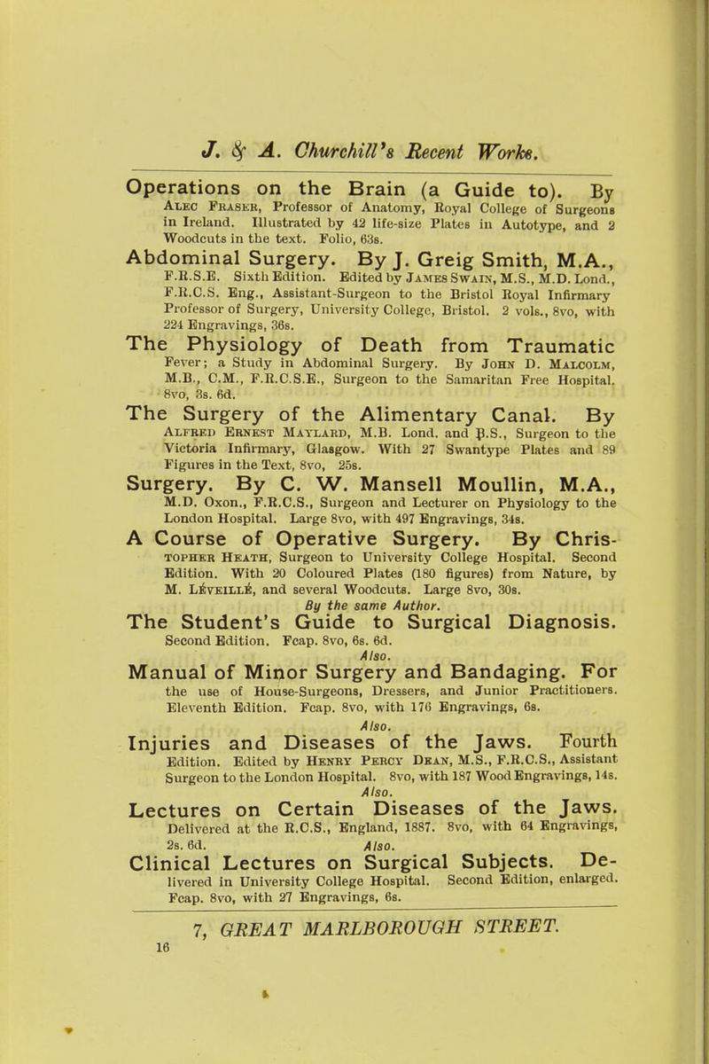 Operations on the Brain (a Guide to). By Alec Pkaskk, Professor of Anatomy, Royal College of Surgeons in Ireland. Illustrated by 42 life-size Plates in Autotype, and 2 Woodcuts in the text. Folio, 638. Abdominal Surgery. By J. Greig Smith, M.A., F.R.S.B. Sixth Edition. Edited by James Swain, M.S., M.D. Lond., P.R.C.S. Eng., Assistant-Surgeon to the Bristol Royal Infirmary Professor of Surgery, University College, Bristol. 2 vols., 8vo, with 221 Engravings, 36s. The Physiology of Death from Traumatic Fever; a Study in Abdominal Surgery. By John D. Maxcolm, M.B., CM., P.R.C.S.E., Surgeon to the Samaritan Free Hospital. 8vo, 3s. 6d. The Surgery of the Alimentary Canal. By Alfkeu Ernest Maylard, M.B. Lond. and p.S., Surgeon to the Victoria Infirmary, Glasgow. With 27 Swantype Plates and 89 Figures in the Text, 8vo, 25s. Surgery. By C. W. Mansell Moullin, M.A., M.D. Oxon., F.K.C.S., Surgeon and Lecturer on Physiology to the London Hospital. Large Svo, with 497 Engravings, 34s. A Course of Operative Surgery. By Chris- TOPHKR Heath, Surgeon to University College Hospital. Second Edition. With 20 Coloured Plates (180 figures) from Nature, by M. L^V£ILL^, and several Woodcuts. Large Svo, 308. By the same Author. The Student's Guide to Surgical Diagnosis. Second Edition. Fcap. Svo, 6s. 6d. Also. Manual of Minor Surgery and Bandaging. For the use of House-Surgeons, Dressers, and Junior Practitioners. Eleventh Edition. Fcap. Svo, with 176 Engravings, 68. Also. Injuries and Diseases of the Jaws. Fourth Edition. Edited by Henry Percy Dkan, M.S., P.R.C.S., Assistant Surgeon to the London Hospital. Svo, with 187 Wood Engravings, 14s. Also. Lectures on Certain Diseases of the Jaws. Delivered at the R.C.S., England, 18S7. Svo, with 64 Engravings, 2s. 6d. Also. Clinical Lectures on Surgical Subjects. De- livered in University College Hospital. Second Edition, enlarged. Fcap. Svo, with 27 Engravings, 6s. 7, GREAT MARLBOROUGH STREET.