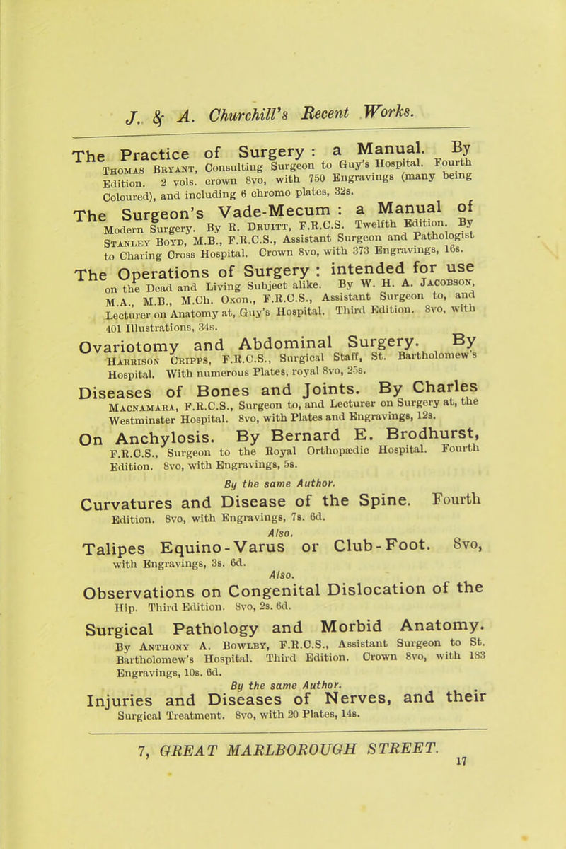 The Practice of Surgery : a Manual. By THOMAS BBYANT. CouBultiug Surgeou to Guy's Hospital. Fourth Edition. 2 vols, crown 8vo, with 750 Engravmgs (many being Coloured), and including 6 chrome plates, 328. The Surgeon's Vade-Mecum : a Manual of Modern Surgery. By R. Druitt. F.R.C.S. Twelfth Edition By Stanxky Boyd, M.B., F.R.C.S., Assistant Surgeon and Pathologist to Charing Cross Hospital. Crown 8vo, with 373 Engravings, 16s. The Operations of Surgery : intended for use on the Dead and Living Subject alike. By W. H. A. Jacobson. MA MB, M.Ch. Oxon., F.R.C.S., Assistant Surgeon to, and Lecturer on Anatomy at, Guy's Hospital. Third Edition. 8vo. with 401 Illustrations, .3is. Ovariotomy and Abdominal Surgery. By HARRISON CRiPPS, F.R.C.S., Surgical Staff. St. Bartholomews Hospital. With numerous Plates, royal 8vo, 2.=)S. Diseases of Bones and Joints. By Charles Macnamara, F.R.C.S., Surgeon to, and Lecturer on Surgery at. the Westminster Hospital. 8vo, with Plates and Engravings. 128. On Anchylosis. By Bernard E. Brodhurst, F.R.C.S., Surgeon to the Royal Orthopsedic Hospital. Fourth Edition. 8vo, with Engravings, 5b. By the same Author. Curvatures and Disease of the Spine. Fourth Edition. 8vo, with Engravings, 78. 6d. Also. Talipes Equino-Varus or Club-Foot. 8vo, with Engravings. 38. 6d. Also. Observations on Congenital Dislocation of the Hip. Third Edition. 8vo. 2s. 6d. Surgical Pathology and Morbid Anatomy. By Anthony A. Bowlby, F.R.C.S., Assistant Surgeon to St. Bartholomew's Hospital. Third Edition. Crown 8vo, with 183 Engravings. IDs. 6d. By the same Author. Injuries and Diseases of Nerves, and their Surgical Treatment. 8vo. with 20 Plates. 148. 7, QBE AT MARLBOROUGH STREET.