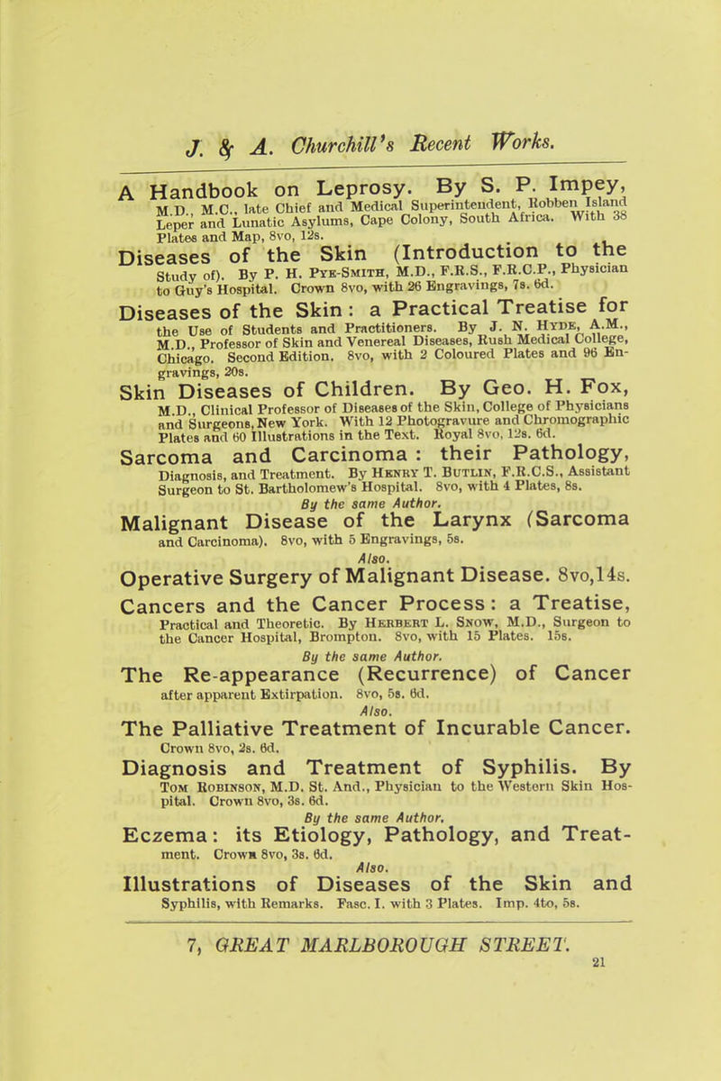 A Handbook on Leprosy. By S. P. Jmpey' MD., M.C, late Chief and Medical Superintendent, Robben Island Leper and Lunatic Asylums, Cape Colony, South Africa. With 38 Plates and Map, 8vo, 12s. Diseases of the Skin (Introduction to the study of). By P. H. Pyb-Smith, M.D., F.R.S., F.R.C.P., Physician to Guy's Hospital. Crown 8vo, with 26 Engravings, 78. 6d. Diseases of the Skin : a Practical Treatise for the Use of Students and Practitioners. By J. N. Hyde, A.M., M D , Professor of Skin and Venereal Diseases, Rush Medical CoU^e, Chicago. Second Edition. 8vo, with 2 Coloured Plates and 96 lin- gravings, 208. Skin Diseases of Children. By Geo. H. Fox, M D Clinical Professor of Diseases of the Skin, College of Physicians and Surgeons, New York. With 12 Photogravure and Chromographic Plates and 60 Illustrations in the Text. Royal 8vo, 128. 6d. Sarcoma and Carcinoma : their Pathology, Diagnosis, and Treatment. By Hknry T. Butlin, F.R.C.S., Assistant Surgeon to St. Bartholomew's Hospital. 8vo, with 4 Plates, 8s. By the same Author. Malignant Disease of the Larynx (Sarcoma and Carcinoma), 8vo, with 5 Engravings, Ss. Also. Operative Surgery of Malignant Disease. 8vo,14s. Cancers and the Cancer Process: a Treatise, Practical and Theoretic. By Herbert L. Snow, M.D., Surgeon to the Cancer Hospital, Brompton. 8vo, with 15 Plates. 15s. By the same Author. The Re-appearance (Recurrence) of Cancer after apparent Extirpation. 8vo, 58. 6d. Also. The Palliative Treatment of Incurable Cancer. Crown 8vo, 2s. 6d. Diagnosis and Treatment of Syphilis. By Tom Robinson, M.D. St. And., Physician to the Western Skin Hos- pital. Crown 8vo, 38. 6d. By the same Author, Eczema: its Etiology, Pathology, and Treat- ment. Crow* 8vo, 38. 6d. Also. Illustrations of Diseases of the Skin and Syphilis, with Remarks. Fasc. I. with 3 Plates. Imp. 4to, 5s. 7, GREAT MARLBOROUGH STREET.