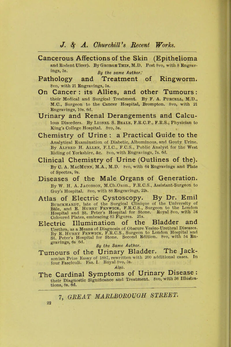 Cancerous Affections of the Skin (Epithelioma and Rodent Ulcer). By George Thin, M.D. Post 8vo, with 8 Bngrav- ing8, 5s. gy jg^g Author: Pathology and Treatment of Ringworm. 8vo, with 21 Bngravings, os. On Cancer : its Allies, and other Tumours: their Medical and Surgical Treatment. By F. A. Puhckll, M.D., M.C., Surgeon to the Cancer Hospital, Brompton. 8vo, with 21 Engravings, lOs. 6d. Urinary and Renal Derangements and Calcu- lous Disorders. By Lionel S. Beale, F.R.C.P., F.E.S., Physician to King's College Hospital. 8vo, 5s. Chemistry of Urine : a Practical Guide to the Analytical Examination of Diabetic, Albuminous, and Gouty Urine. By Alfred H. Allen, F.I.C., F.C.S., Public Analyst for the West Riding of Yorkshire, &c. 8vo, with Engravings, 7s. 6d. Clinical Chemistry of Urine (Outlines of the). By C. A. MacMunn, M.A., M.D. 8vo, with 64 Bngravings and Plate of Spectra, 98. Diseases of the Male Organs of Generation. By W. H. A. Jacobson, M.Ch.Oxon., F.R.C.S., Assistant-Surgeon to Guy's Hospital. 8vo, with 88 Engravings, 22s. Atlas of Electric Cystoscopy. By Dr. Emil BuRCKHARDT, late of the Surgical Clinique of the University of Bale, and B. Hurry Fenwick, F.R.C.S., Surgeon to the London Hospital and St. Peter's Hospital for Stone. Royal 8vo, with 34 Coloured Plates, embracing 83 Figures. 2l8. Electric Illumination of the Bladder and Urethra, as a Means of Diagnosis of Obscure Vesico-Urethral Diseases. By E. Hurry Penwick, P.R.C.S., Surgeon to London Hospital and St. Peter's Hospital for Stone. Second Edition. 8vo, with 54 Bn- gravings, 83 6d. By the Same Author. Tumours of the Urinary Bladder. The Jack- sonian Prize Essay of 1887, rewritten with 200 additional cases. In four Fasciculi. Fas. I. Royal 8vo, 5s. Alao. The Cardinal Symptoms of Urinary Disease : their Diagnostic Significance and Treatment. 8vo, with 36 lUustm- tions, 88. 8d. 7, GREAT MARLBOROUGH STREET.