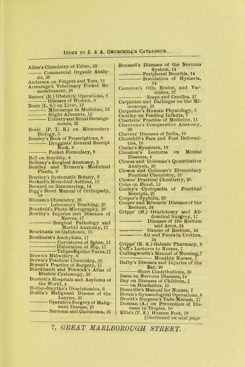 INDBX TO J. & A. OHUBOHHi'B OATALOOUK. Allen's Chemistry of Urine, 23 Commercial Organic Analy- sis, 26 Anderson on Fingers and Toes, 18 Armatage's Veterinary Pocket Re- membrancer, 28 Barnes' (R.) Obstetric Operations, 6 Diseases of Women, 6 Beale (L. S.) on Liver, 12 Microscope in Medicine, 12 Sliglit Ailments, 12 Urinary and Renal Derange- ments, 22 Beale (P. T. B.) on Elementary Biology, 3 Beasley's Book of Prescriptions, 8 Druggists' General Receipt Book, 8 Pocket Formulary, 8 Bell on Sterility, 6 Bellamy's Surgical Anatomy, 2 Bentley and Trimen'e Medicinal Plants, 9 Bentley's Systematic Botany, 9 Berkart's Bronchial Asthma, 13 Bernard on Stammering, 14 Bigg's Short Manual of Orthopaedy, 18 Bloxam's Chemistry, 25 Laboratory Teaching, 25 Bousfield's Photo-M'icrogi-aphy, 28 Bowlby's Injuries and Diseases of Nerves, 17 Surgical Pathology and Morbid Anatomy, 17 Brockbank on Gallstones, 15 Brodhurst's Anchylosis, 17 Curvatures of Spine, 17 Dislocation of Hip, 17 TalipesEquino-Varus.l? Brown's Midwifery, 6 Brown's Practical Chemistry, 26 Bryant's Practice of Surgery, 17 Burckhardt and Fenwick's Atlas of Electric Cystoscopy, 22 Bm-dett's Hospitals and Asylums of the World, 4 Butler-Smythe's Ovariotomies, 6 Butlin's Malignant Disease of the Larynx, 21 Operative Surgery of Malig- nant Disease, 21 Sarcoma and Carcinoma, 21 Buzzard's Diseases of the Nervous System, 14 Peripheral Neuritis, 14 Simulation of Hysteria, 14 Cameron's Oils, Resins, and Var- nishes, 27 Soaps and Candles, 27 Carpenter and Dallinger on the Mi- croscope, 28 Carpenter's Human Physiology, 3 Cautley on Feeding Infants, 7 Charteris' Practice of Medicine, 11 Chauveau's Comparative Anatomy, 28 Chevers' Diseases of India, 10 Churchill's Pace and Foot Deformi- ties, 18 Clarke's Eyestrain, 19 Clouston's Lectures on Mental Diseases, 4 Clowes and Coleman's Quantitative Analysis, 25 Clowes and Coleman's Elementary Practical Chemistry, 25 Clowes' Practical Chemistry, 25 Coles on Blood, 12 Cooley's Cyclopaedia of Praotioal Receipts, 27 Cooper's Syphilis, 33 Cooper and Edwards' Diseases of the Rectum, 24 Cripps (H.) Ovariotomy and Ab- dominal Surgery, 17 Diseases of the Rectum and Anus, 24 Cancer of Rectum, 24 Air and Fseceein Urethra, 24 Cripps' (R. A.) Qalenio Pharmacy, 8 Cuff s Lectures to Nurses, 7 Cullingworth's Manual of Nursing,7 Monthly Nurses, 7 Dalby's Diseases and Injuries of the Ear, 20 Short Contributions, 20 Dana on Nervous Diseases, 14 Day on Diseases of Children, 7 on Headaches, 15 Domville's Manual for Nurses, 7 Doran's Gj'naecological Operations, 6 Druitt's Surgeon's Vade-Mecum, 17 Duncan (A.) on Prevention of Dis- eases in Tropics, 10 Ellis's (T. S.) Human Foot, 18 [Contimied on next paye