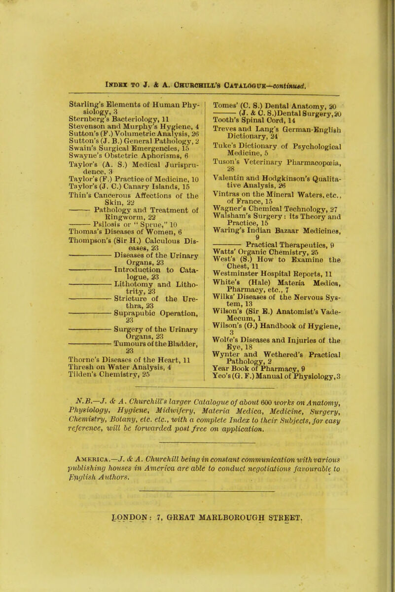 IHDSZ TO 3, ft A. CKUBOHILL'S OATALOSinS—OOttiixiMt^. Starling's Elements of Human Phy- siology, 3 Sternberg's Bacteriology, 11 Stevenson and Murphy's Hygiene, 4 Sutton's (P.) Volumetric Analysis, 2(5 Sutton's (J. B.) General Pathology, 2 Swain's Surgical Emergencies, 16 Swayne's Obstetric Aphorisms, 6 Taylor's (A. S.) Medical Jurispru- dence, 3 Taylor's (F.) Practice of Medicine, 10 Taylor's (J. C.) Canary Islands, 15 Thin's Cancerous Affections of the Skin, 22 Pathology and Treatment of Ringworm, 22 Psilosis or  Sprue, 10 Tliomas's Diseases of Women, 6 Thompson's (Sir H.) Calculous Dis- eases, 23 Diseases of the Urinary Organs, 23 Introduction to Cata- logue, 33 Lithotomy and Litho- trity, 23 Stricture of the Ure- thra, 33 Suprapubic Operation, 23 Surgery of the Urinary Organs, 23 Tumours of the Bladder, 33 Thome's Diseases of the Heart, 11 Thresh on Water Analysis, 4 Tilden's Chemistry, 25 Tomes' (0. 8.) Dental Anatomy, 90 (J. & 0. S.)Dental8urgery,ao Tooth's Spinal Cord, 14 Treves and Lang's German-English Dictionary, 24 Tuke's Dictionary of Psychological Medicine, 5 Tuson's Veterinary Pharmacopoeia, Valentin and Hodgkinson's Qualita- tive Analysis, 26 Vintras on the Mineral Waters, etc., of France, 15 Wagner's Chemical Technology, 27 Walsham's Surgery: its Theory and Practice, 15 Warlng's Indian Bazaar Medicines, 9 Practical Therapeutics, 9 Watts' Organic Chemistry, 35 West's (S.) How to Examine the Chest, 11 Westminster Hospital Reports, 11 White's (Hale) Materia Mediea, Pharmacy, etc., 7 Wilks' Diseases of the Nervous Sys- tem, 13 Wilson's (Sir E.) Anatomist's Vade- Mecum, 1 Wilson's (O.) Handbook of Hygiene, 3 Wolfe's Diseases and Injuries of the Eye, 18 Wynter and Wethered's Practical Pathology, 2 Year Book of Pharmacy, 9 Yeo's (G. F.) Manual of Physiology, 3 N.B.—J. & A. Churchill's larger Catalogue of abottt 600 works on Anatomy, Physiology, Hygiene, Midwifery, Materia Medica, Medicine, Surgery, Chemistry, Botany, etc. etc., with a complete Index to their Stibjects, for easy reference, will be forwarded post free on application. America.—J. &A. Churchill being in constant communication with various publishing houses in America are able to eond%iet negotiations favourable to Pnglish Authors.