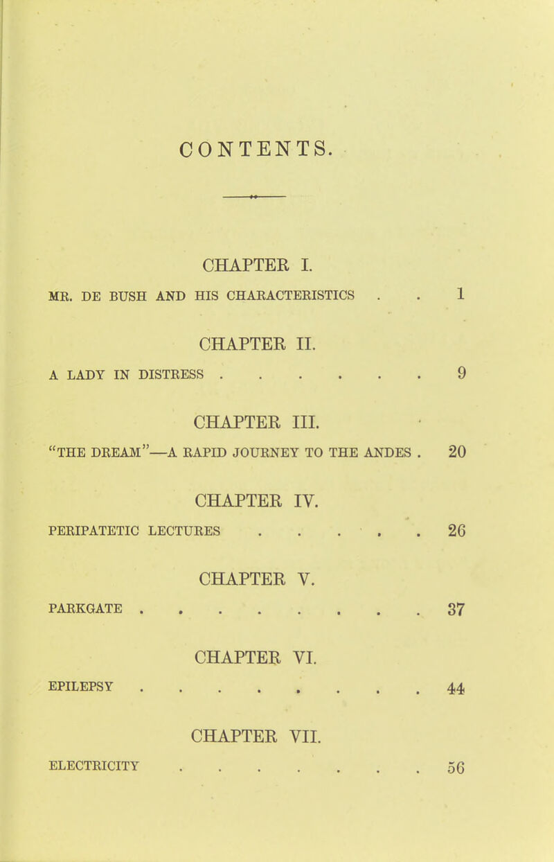 CONTENTS. CHAPTER I. MR. DE BUSH AND HIS CHARACTERISTICS . . 1 CHAPTER IE A LADY IN DISTRESS 9 CHAPTER Jit. THE DREAM—A RAPID JOURNEY TO THE ANDES . 20 CHAPTER IV. PERIPATETIC LECTURES 26 CHAPTER V. PARKGATE 37 CHAPTER VI. EPILEPSY 44 CHAPTER VII. ELECTRICITY .... 56