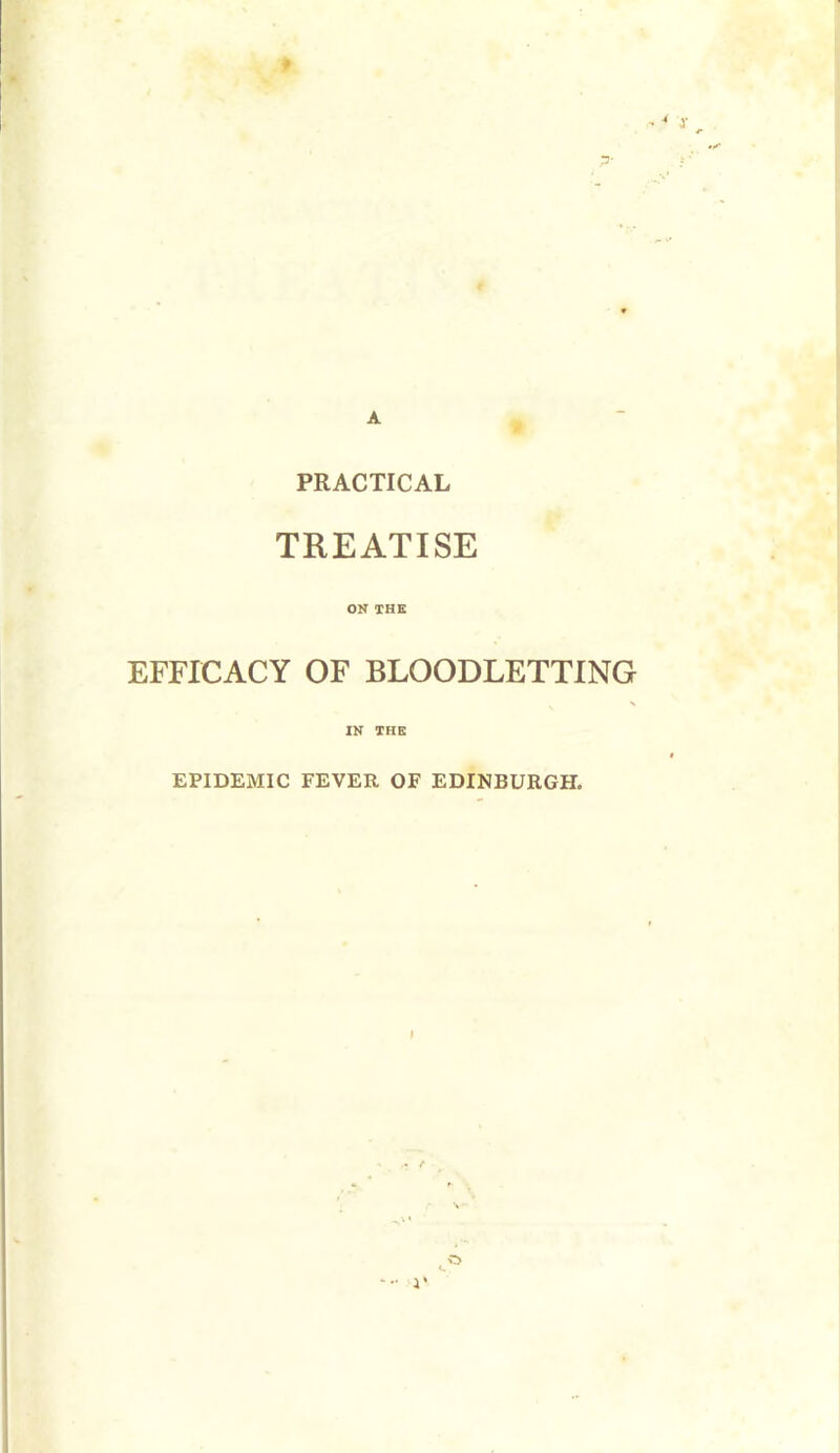 A PRACTICAL TREATISE ON THE EFFICACY OF BLOODLETTING X IN THE EPIDEMIC FEVER OF EDINBURGH. 4 •• 4' O