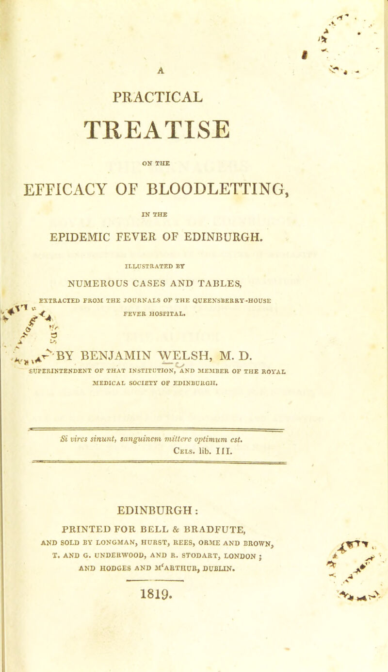 PRACTICAL TREATISE ON THE EFFICACY OF BLOODLETTING, IN THE EPIDEMIC FEVER OF EDINBURGH. ILLUSTRATED BY NUMEROUS CASES AND TABLES, EXTRACTED FROM THE JOURNALS OP THE QUEENSBERRY-HOUSE V FEVER HOSPITAL. tfr „ it'by benjamin welsh, m. d. * —s> SUPERINTENDENT OF THAT INSTITUTION, AND MEMBER OF THE ROYAL MEDICAL SOCIETY OF EDINBURGH. Si vires sinunt, sanguinem mitlere optimum est. Cels. lib. III. EDINBURGH: PRINTED FOR BELL & BRADFUTE, AND SOLD BY LONGMAN, HURST, REES, ORME AND BROWN, T. AND G. UNDERWOOD, AND R. STODART, LONDON J AND HODGES AND MCARTHUR, DUBLIN. 1819