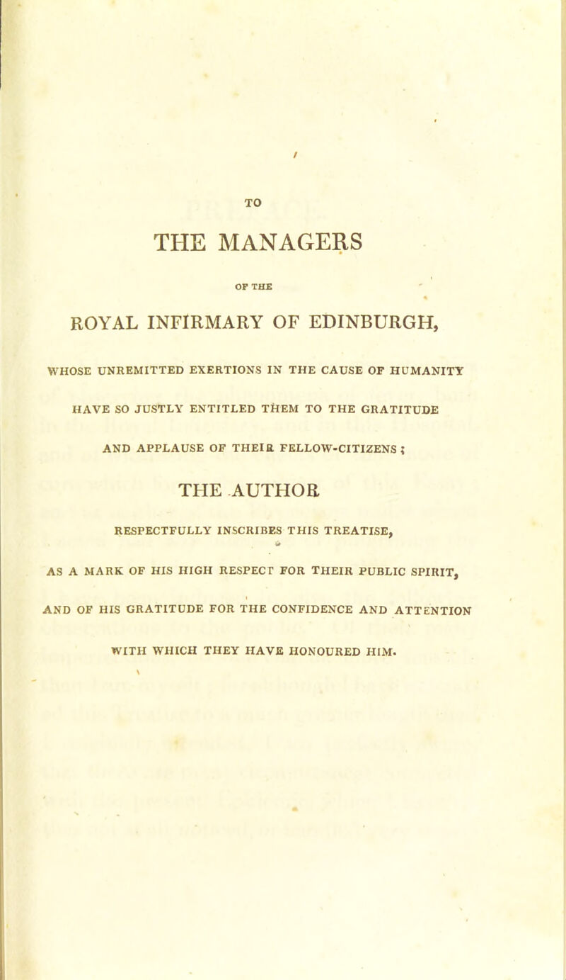 t TO THE MANAGERS OP THE ROYAL INFIRMARY OF EDINBURGH, WHOSE UNREMITTED EXERTIONS IN THE CAUSE OF HUMANITY HAVE SO JUSTLY ENTITLED THEM TO THE GRATITUDE AND APPLAUSE OF THEIR FELLOW-CITIZENS? THE AUTHOR RESPECTFULLY INSCRIBES THIS TREATISE, AS A MARK OF HIS HIGH RESPECT FOR THEIR PUBLIC SPIRIT, I AND OF HIS GRATITUDE FOR THE CONFIDENCE AND ATTENTION WITH WHICH THEY HAVE HONOURED HIM.