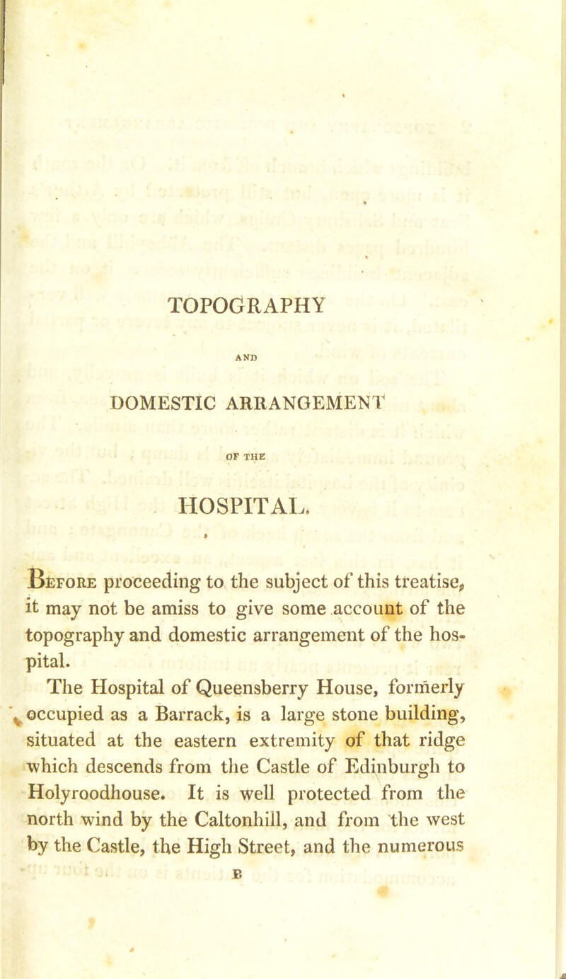 TOPOGRAPHY AND DOMESTIC ARRANGEMENT OF THE HOSPITAL. • Before proceeding to the subject of this treatise, it may not be amiss to give some account of the topography and domestic arrangement of the hos- pital. The Hospital of Queensberry House, formerly \ occupied as a Barrack, is a large stone building, situated at the eastern extremity of that ridge which descends from the Castle of Edinburgh to Holyroodhouse. It is well protected from the north wind by the Caltonhill, and from the west by the Castle, the High Street, and the numerous Jt