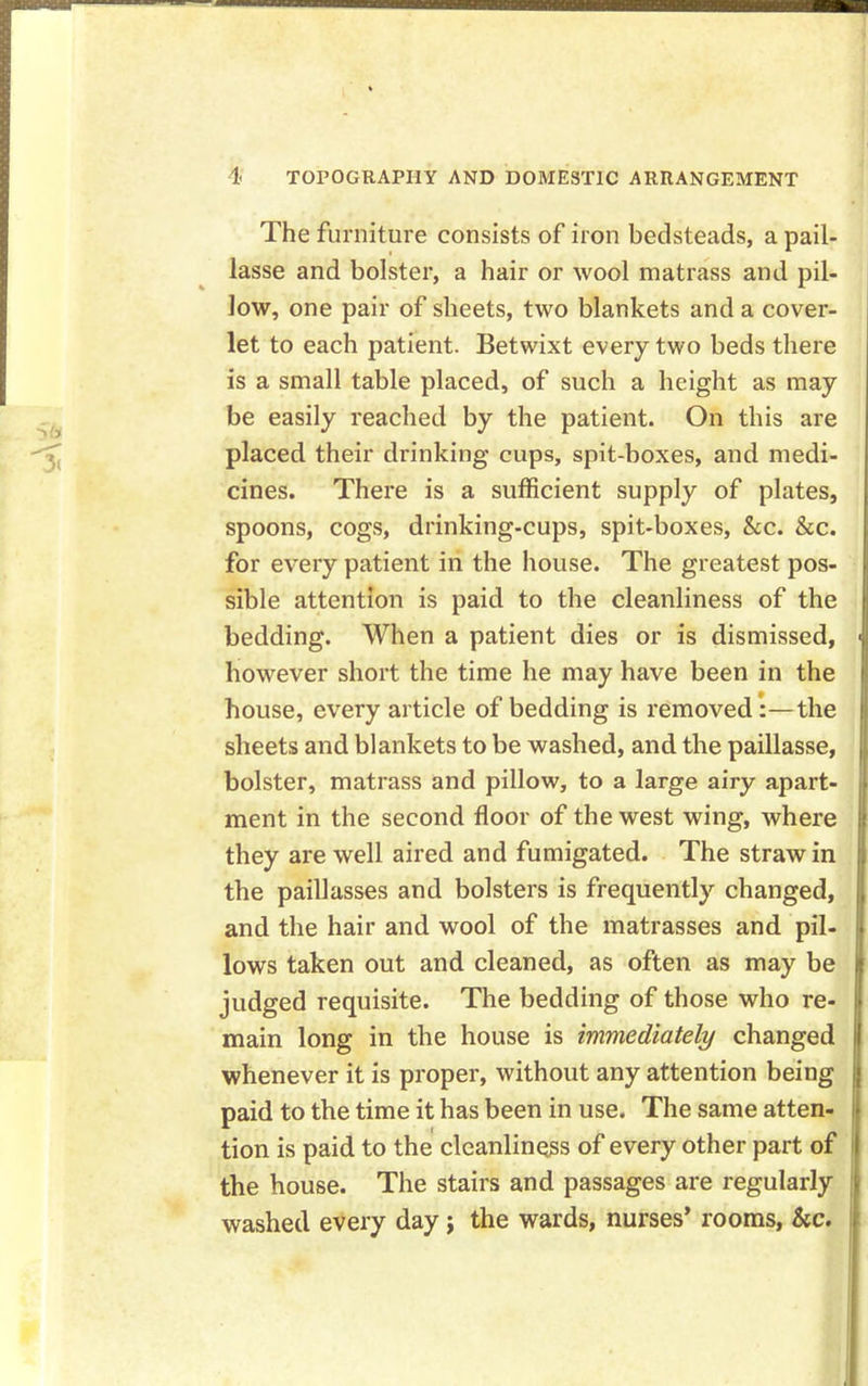 The furniture consists of iron bedsteads, a pail- lasse and bolster, a hair or wool matrass and pil- low, one pair of sheets, two blankets and a cover- let to each patient. Betwixt every two beds there is a small table placed, of such a height as may be easily reached by the patient. On this are placed their drinking cups, spit-boxes, and medi- cines. There is a sufficient supply of plates, spoons, cogs, drinking-cups, spit-boxes, &c. &c. for every patient in the house. The greatest pos- sible attention is paid to the cleanliness of the bedding. When a patient dies or is dismissed, however short the time he may have been in the house, every article of bedding is removed:—the sheets and blankets to be washed, and the paillasse, bolster, matrass and pillow, to a large airy apart- ment in the second floor of the west wing, where they are well aired and fumigated. The straw in the paillasses and bolsters is frequently changed, and the hair and wool of the matrasses and pil- lows taken out and cleaned, as often as may be judged requisite. The bedding of those who re- main long in the house is immediately changed whenever it is proper, without any attention being paid to the time it has been in use. The same atten- tion is paid to the cleanliness of every other part of the house. The stairs and passages are regularly washed every day} the wards, nurses’ rooms, Sec.