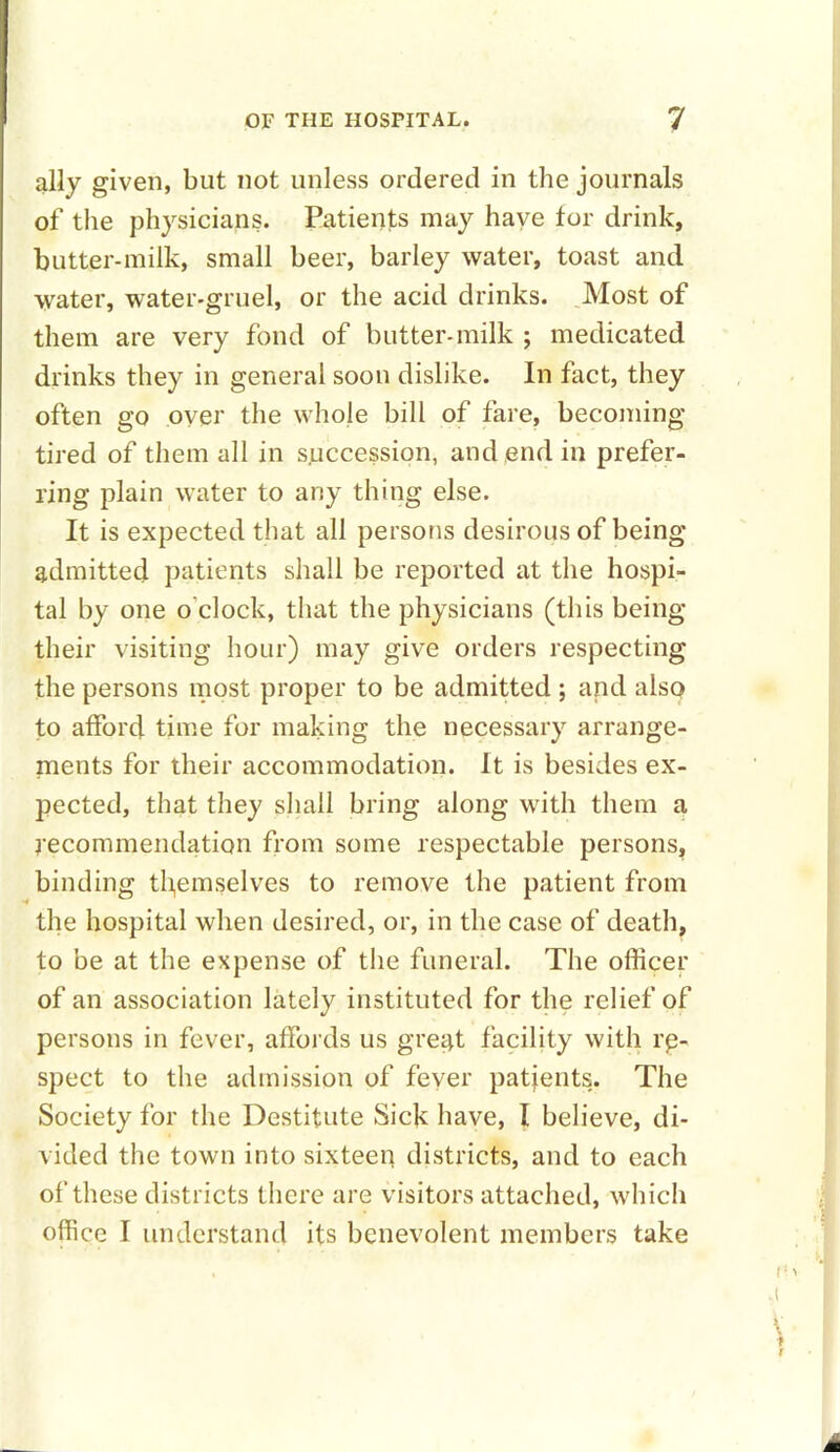 ally given, but not unless ordered in the journals of the physicians. Patients may have for drink, butter-milk, small beer, barley water, toast and water, water-gruel, or the acid drinks. Most of them are very fond of butter-milk ; medicated drinks they in general soon dislike. In fact, they often go over the whole hill of fare, becoming tired of them all in succession, and end in prefer- ring plain water to any thing else. It is expected that all persons desirous of being admitted patients shall be reported at the hospi- tal by one o’clock, that the physicians (this being their visiting hour) may give orders respecting the persons most proper to be admitted ; and also to afford time for making the necessary arrange- ments for their accommodation. It is besides ex- pected, that they shall bring along with them a recommendation from some respectable persons, binding themselves to remove the patient from the hospital when desired, or, in the case of death, to be at the expense of the funeral. The officer of an association lately instituted for the relief of persons in fever, affords us great facility with in- spect to the admission of fever patients. The Society for the Destitute Sick have, I believe, di- vided the town into sixteen districts, and to each of these districts there are visitors attached, which office I understand its benevolent members take