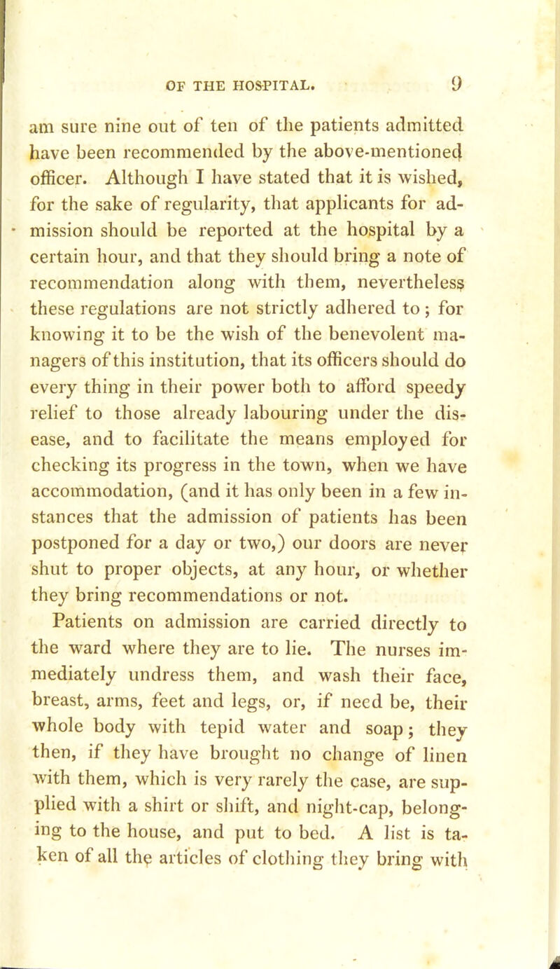 am sure nine out of ten of the patients admitted have been recommended by the above-mentioned officer. Although I have stated that it is wished, for the sake of regularity, that applicants for ad- • mission should be reported at the hospital by a certain hour, and that they should bring a note of recommendation along with them, nevertheless these regulations are not strictly adhered to; for knowing it to be the wish of the benevolent ma- nagers of this institution, that its officers should do every thing in their power both to afford speedy relief to those already labouring under the dis- ease, and to facilitate the means employed for checking its progress in the town, when we have accommodation, (and it has only been in a few in- stances that the admission of patients has been postponed for a day or two,) our doors are never shut to proper objects, at any hour, or whether they bring recommendations or not. Patients on admission are carried directly to the ward where they are to lie. The nurses im- mediately undress them, and wash their face, breast, arms, feet and legs, or, if need be, their whole body with tepid water and soap; they then, if they have brought no change of linen with them, which is very rarely the case, are sup- plied with a shirt or shift, and night-cap, belong- ing to the house, and put to bed. A list is ta- ken of all the articles of clothing they bring with