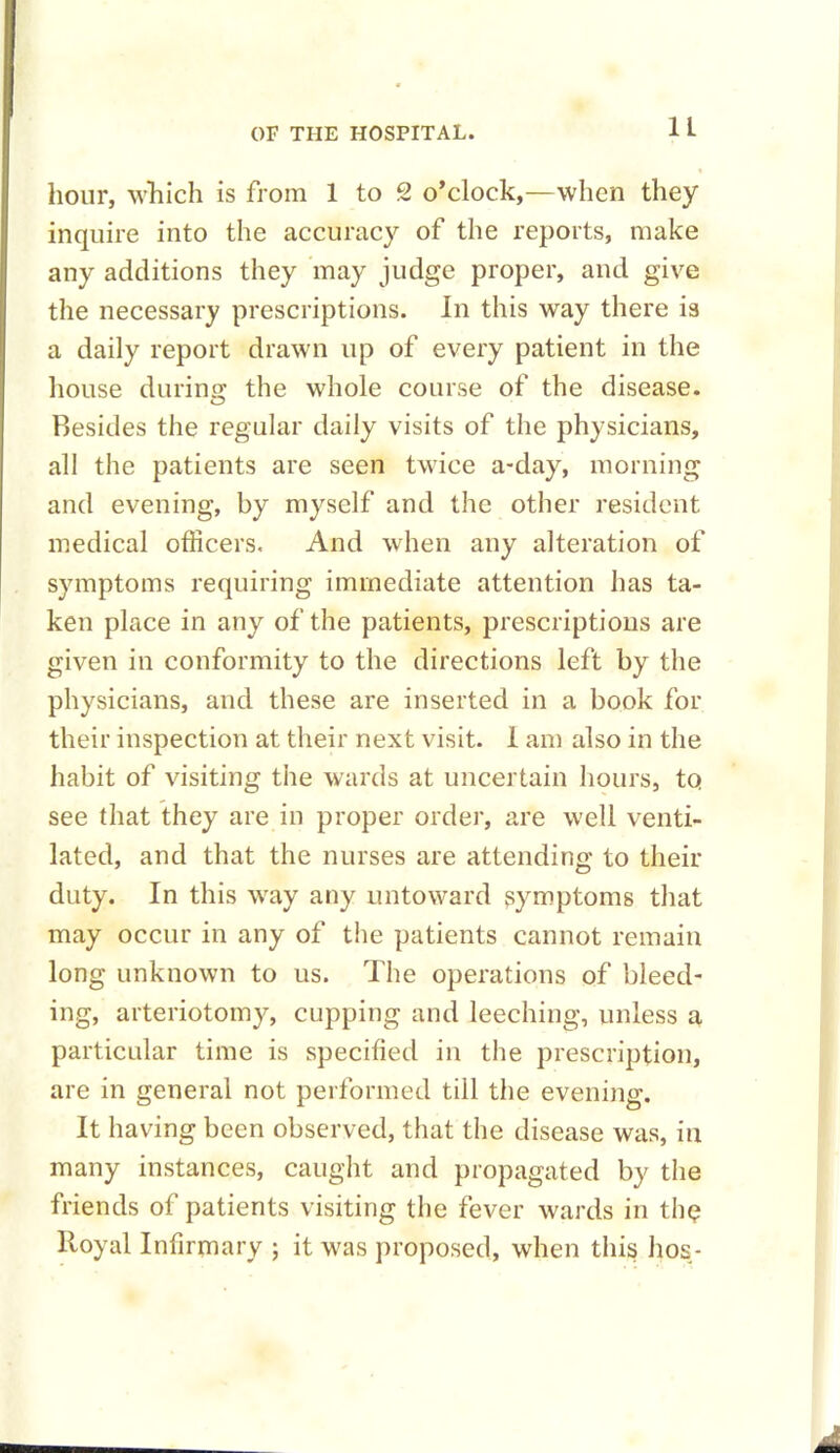 hour, which is from 1 to 2 o’clock,—when they inquire into the accuracy of the reports, make any additions they may judge proper, and give the necessary prescriptions. In this way there is a daily report drawn up of every patient in the house during the whole course of the disease. Resides the regular daily visits of the physicians, all the patients are seen twice a-day, morning and evening, by myself and the other resident medical officers. And when any alteration of symptoms requiring immediate attention has ta- ken place in any of the patients, prescriptions are given in conformity to the directions left by the physicians, and these are inserted in a book for their inspection at their next visit. 1 am also in the habit of visiting the wards at uncertain hours, to see that they are in proper order, are w'ell venti- lated, and that the nurses are attending to their duty. In this way any untoward symptoms that may occur in any of the patients cannot remain long unknown to us. The operations of bleed- ing, arteriotomy, cupping and leeching, unless a particular time is specified in the prescription, are in general not performed till the evening. It having been observed, that the disease was, in many instances, caught and propagated by the friends of patients visiting the fever wards in tin? Royal Infirmary ; it was proposed, when this hos-